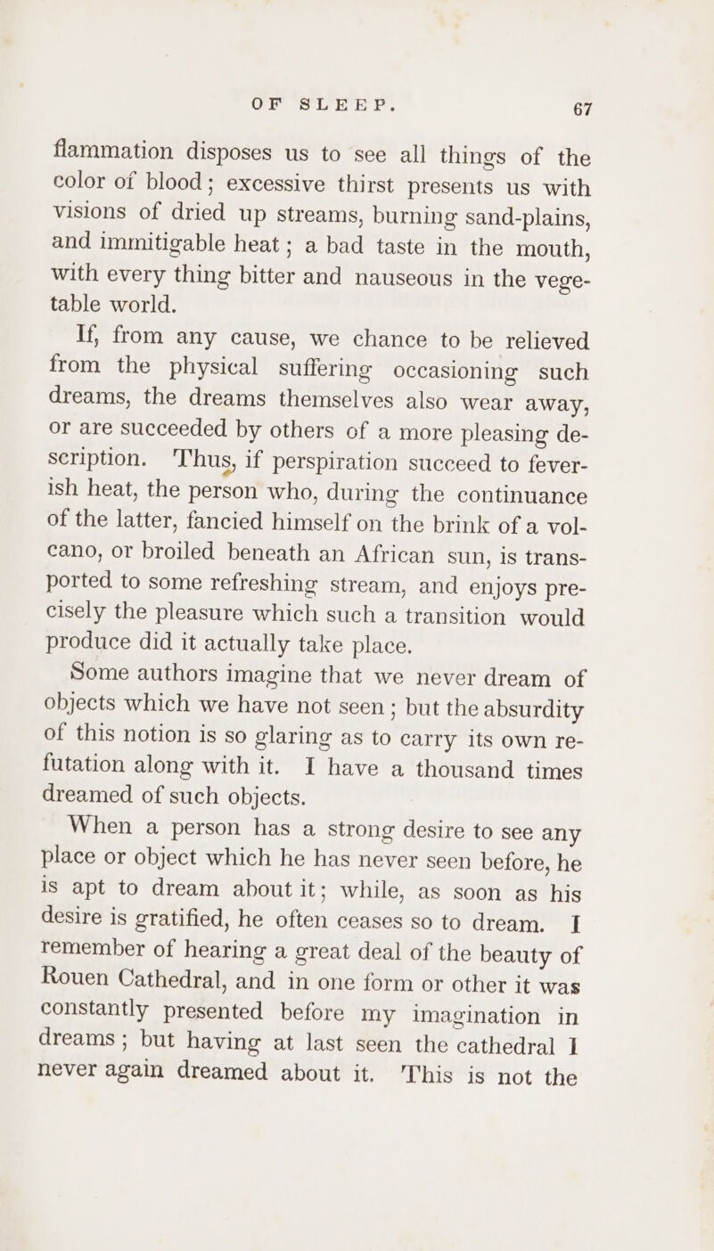 flammation disposes us to see all things of the color of blood; excessive thirst presents us with visions of dried up streams, burning sand-plains, and immitigable heat; a bad taste in the mouth, with every thing bitter and nauseous in the vege- table world. If, from any cause, we chance to be relieved from the physical suffering occasioning such dreams, the dreams themselves also wear away, or are succeeded by others of a more pleasing de- scription. 'T'hus, if perspiration succeed to fever- ish heat, the person who, during the continuance of the latter, fancied himself on the brink of a vol- cano, or broiled beneath an African sun, is trans- ported to some refreshing stream, and enjoys pre- cisely the pleasure which such a transition would produce did it actually take place. Some authors imagine that we never dream of objects which we have not seen; but the absurdity of this notion is so glaring as to carry its own re- futation along with it. I have a thousand times dreamed of such objects. When a person has a strong desire to see any place or object which he has never seen before, he is apt to dream about it; while, as soon as his desire is gratified, he often ceases so to dream. I remember of hearing a great deal of the beauty of Rouen Cathedral, and in one form or other it was constantly presented before my imagination in dreams ; but having at last seen the cathedral 1 never again dreamed about it. This is not the