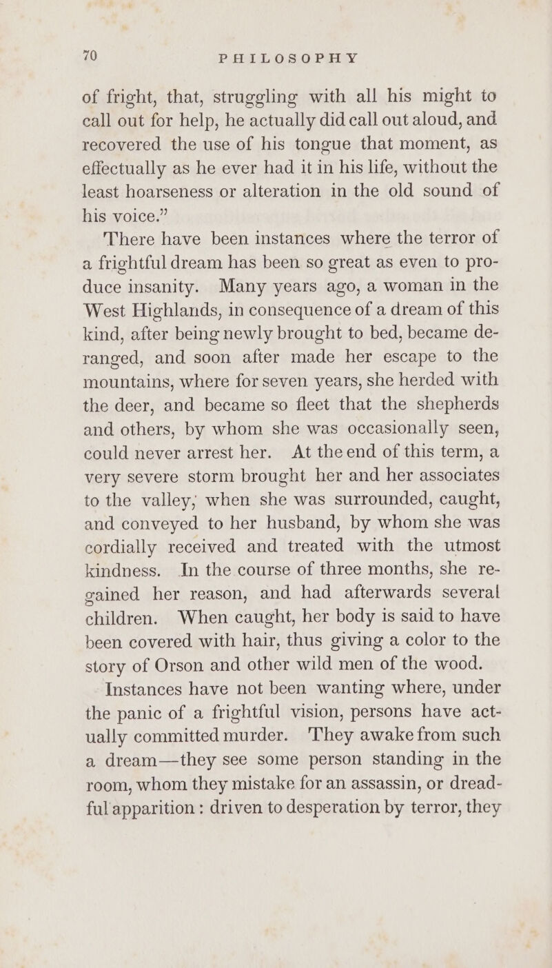 of fright, that, struggling with all his might to eall out for help, he actually did call out aloud, and recovered the use of his tongue that moment, as effectually as he ever had it in his life, without the least hoarseness or alteration in the old sound of his voice.” There have been instances where the terror of a frightful dream has been so great as even to pro- duce insanity. Many years ago, a woman in the West Highlands, in consequence of a dream of this kind, after being newly brought to bed, became de- ranged, and soon after made her escape to the mountains, where for seven years, she herded with the deer, and became so fleet that the shepherds and others, by whom she was occasionally seen, could never arrest her. At theend of this term, a very severe storm brought her and her associates to the valley; when she was surrounded, caught, and conveyed to her husband, by whom she was cordially received and treated with the utmost kindness. In the course of three months, she re- gained her reason, and had afterwards several children. When caught, her body is said to have been covered with hair, thus giving a color to the story of Orson and other wild men of the wood. Instances have not been wanting where, under the panic of a frightful vision, persons have act- ually committed murder. ‘They awake from such a dream—they see some person standing in the room, whom they mistake for an assassin, or dread- ful apparition : driven to desperation by terror, they