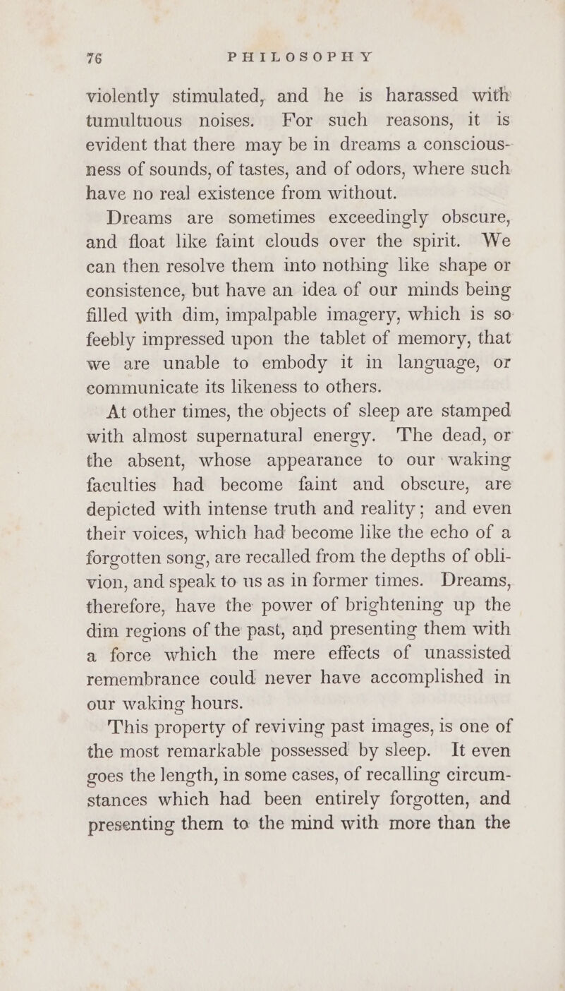 violently stimulated, and he is harassed with tumultuous noises. For such reasons, it is evident that there may be in dreams a conscious- ness of sounds, of tastes, and of odors, where such have no real existence from without. Dreams are sometimes exceedingly obscure, and float like faint clouds over the spirit. We can then resolve them into nothing like shape or consistence, but have an idea of our minds being filled with dim, impalpable imagery, which is so feebly impressed upon the tablet of memory, that we are unable to embody it in language, or communicate its likeness to others. At other times, the objects of sleep are stamped with almost supernatural energy. ‘The dead, or the absent, whose appearance to our waking faculties had become faint and obscure, are depicted with intense truth and reality; and even their voices, which had become like the echo of a forgotten song, are recalled from the depths of obli- vion, and speak to us as in former times. Dreams, therefore, have the power of brightening up the dim regions of the past, and presenting them with a force which the mere effects of unassisted remembrance could never have accomplished in our waking hours. This property of reviving past images, is one of the most remarkable possessed by sleep. It even goes the length, in some cases, of recalling circum- stances which had been entirely forgotten, and presenting them to the mind with more than the