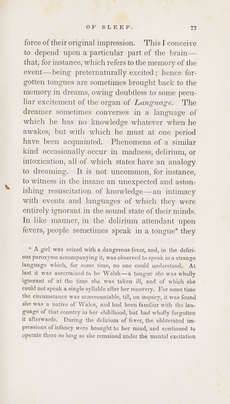 force of their original impression. This I conceive to depend upon a particular part of the brain — that, for instance, which refers to the memory of the event—being preternaturally excited; hence for- gotten tongues are sometimes brought back to the memory in dreams, owing doubtless to some pecu- liar excitement of the organ of Language. The dreamer sometimes converses in a language of which he has no knowledge whatever when he awakes, but with which he must at one period have been acquainted. Phenomena of a similar kind occasionally occur in madness, delirium, or intoxication, all of which states have an analogy to dreaming. It is not uncommon, for instance, to witness in the insane an unexpected and aston- ishing resuscitation of knowledge—an intimacy with events and languages of which they were entirely ignorant in the sound state of their minds. In like manner, in the delirium attendant upon fevers, people sometimes speak in a tongue* they * A girl was seized with a dangerous fever, and, in the deliri- ous paroxysm accompanying it, was observed to speak in a strange language which, for some time, no one could understand. At last it was ascertained to be Welsh—a tongue she was wholly ignorant of at the time she was taken ill, and of which she could not speak a single syllable after her recovery. For some time the circumstance was unaccountable, till, on inquiry, it was found she was a native of Wales, and had been familiar with the lan- guage of that country in her childhood, but had wholly forgotten it afterwards. During the delirium of fever, the obliterated im- pressions of infancy were brought to her mind, and continued to operate there so long as she remained under the mental excitation