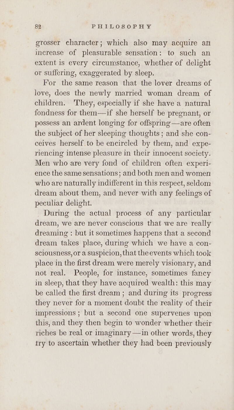 grosser character; which also may acquire afi increase of pleasurable sensation: to such an extent is every circumstance, whether of delight or suffering, exaggerated by sleep. For the same reason that the lover dreams of love, does the newly married woman dream of children. They, especially if she have a natural fondness for them—if she herself be pregnant, or possess an ardent longing for offspring —are often the subject of her sleeping thoughts ; and she con- ceives herself to be encircled by them, and expe- riencing intense pleasure in their innocent society. Men who are very fond of children often experi- ence the same sensations; and both men and women who are naturally indifferent in this respect, seldom dream about them, and never with any feelings of peculiar delight. During the actual process of any particular dream, we are never conscious that we are really dreaming : but it sometimes happens that a second dream takes place, during which we have a con- sciousness, or a suspicion, that the events which took place in the first dream were merely visionary, and not real. People, for instance, sometimes fancy in sleep, that they have acquired wealth: this may be called the first dream ; and during its progress they never for a moment doubt the reality of their impressions ; but a second one supervenes upon this, and they then begin to wonder whether their riches be real or imaginary —in other words, they try to ascertain whether they had been previously