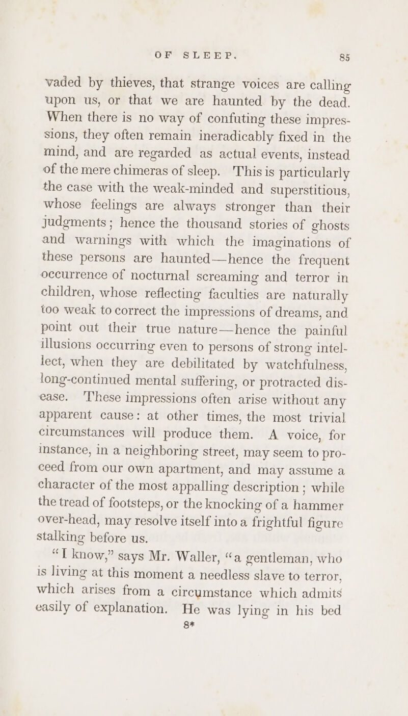 vaded by thieves, that strange voices are calling upon us, or that we are haunted by the dead. When there is no way of confuting these impres- sions, they often remain ineradicably fixed in the mind, and are regarded as actual events, instead of the mere chimeras of sleep. This is particularly the case with the weak-minded and superstitious, whose feelings are always stronger than their judgments ; hence the thousand stories of ghosts and warnings with which the Imaginations of these persons are haunted—hence the frequent occurrence of nocturnal screaming and terror in children, whose reflecting faculties are naturally too weak to correct the impressions of dreams, and point out their true nature—hence the painful illusions occurring even to persons of strong intel- lect, when they are debilitated by watchfulness, long-continued mental suffering, or protracted dis- ease. ‘T’hese impressions often arise without any apparent cause: at other times, the most trivial circumstances will produce them. A voice, for instance, in a neighboring street, may seem to pro- ceed from our own apartment, and may assume a character of the most appalling description ; while the tread of footsteps, or the knocking of a hammer over-head, may resolve itself into a frightful figure stalking before us. “T know,” says Mr. Waller, “a gentleman, who is living at this moment a needless slave to terror, which arises from a circumstance which admits easily of explanation. He was lying in his bed RF