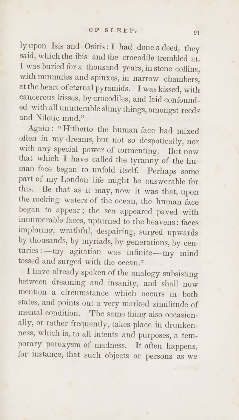 lyupon Isis and Osiris: I had done a deed, they said, which the ibis andthe crocodile trembled at. { was buried for a thousand years, in stone coffins, with mummies and spinxes, in narrow chambers, at the heart of eternal pyramids. Iwas kissed, with cancerous kisses, by crocodiles, and laid confound- ed with all unutterable slimy things, amongst reeds and Nilotic mud.” Again: “Hitherto the human face had mixed often in my dreams, but not so despotically, nor with any special power of tormenting. But now that which I have called the tyranny of the hu- man face began to unfold itself. Perhaps some part of my London life might be answerable for this. Be that as it may, now it was that, upon the rocking waters of the ocean, the human face began to appear; the sea appeared paved with innumerable faces, upturned to the heavens: faces imploring, wrathful, despairing, surged upwards by thousands, by myriads, by generations, by cen- turies:—my agitation was infinite—my mind tossed and surged with the ocean.” I have already spoken of the analogy subsisting between dreaming and insanity, and shall now mention a circumstance which occurs in both states, and points out a very marked similitude of mental condition. The same thing also occasion- ally, or rather frequently, takes place in drunken- ness, which is, to all intents and purposes, a tem- porary paroxysm of madness. It often happens, for instance, that such objects or persons as we