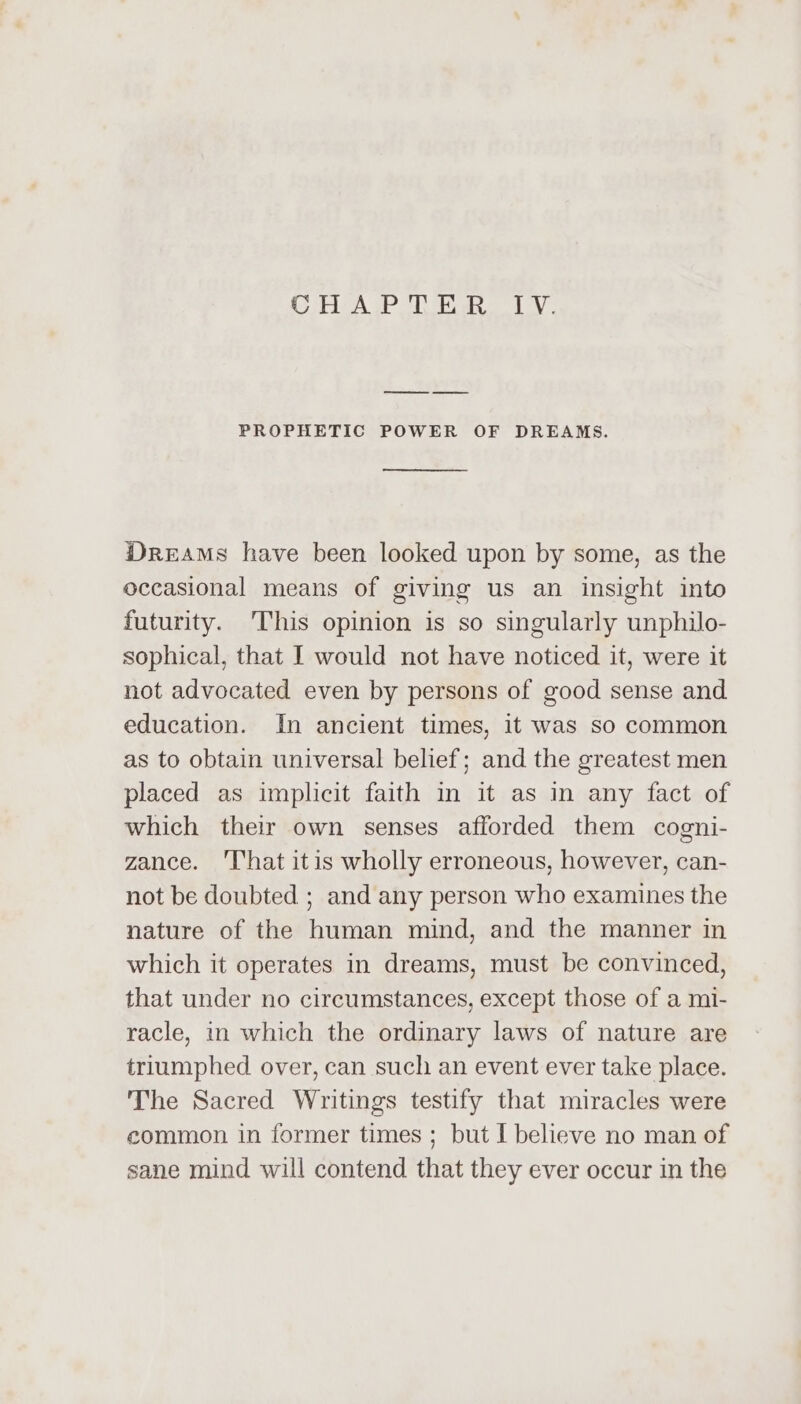 oA PT tae Lay PROPHETIC POWER OF DREAMS. DrReEAMs have been looked upon by some, as the occasional means of giving us an insight into futurity. This opinion is so singularly unphilo- sophical, that I would not have noticed it, were it not advocated even by persons of good sense and education. In ancient times, it was so common as to obtain universal belief; and the greatest men placed as implicit faith in it as in any fact of which their own senses afforded them cogni- zance. ‘That itis wholly erroneous, however, can- not be doubted ; and any person who examines the nature of the human mind, and the manner in which it operates in dreams, must be convinced, that under no circumstances, except those of a mi- racle, in which the ordinary laws of nature are triumphed over, can such an event ever take place. The Sacred Writings testify that miracles were common in former times ; but I believe no man of sane mind will contend that they ever occur in the