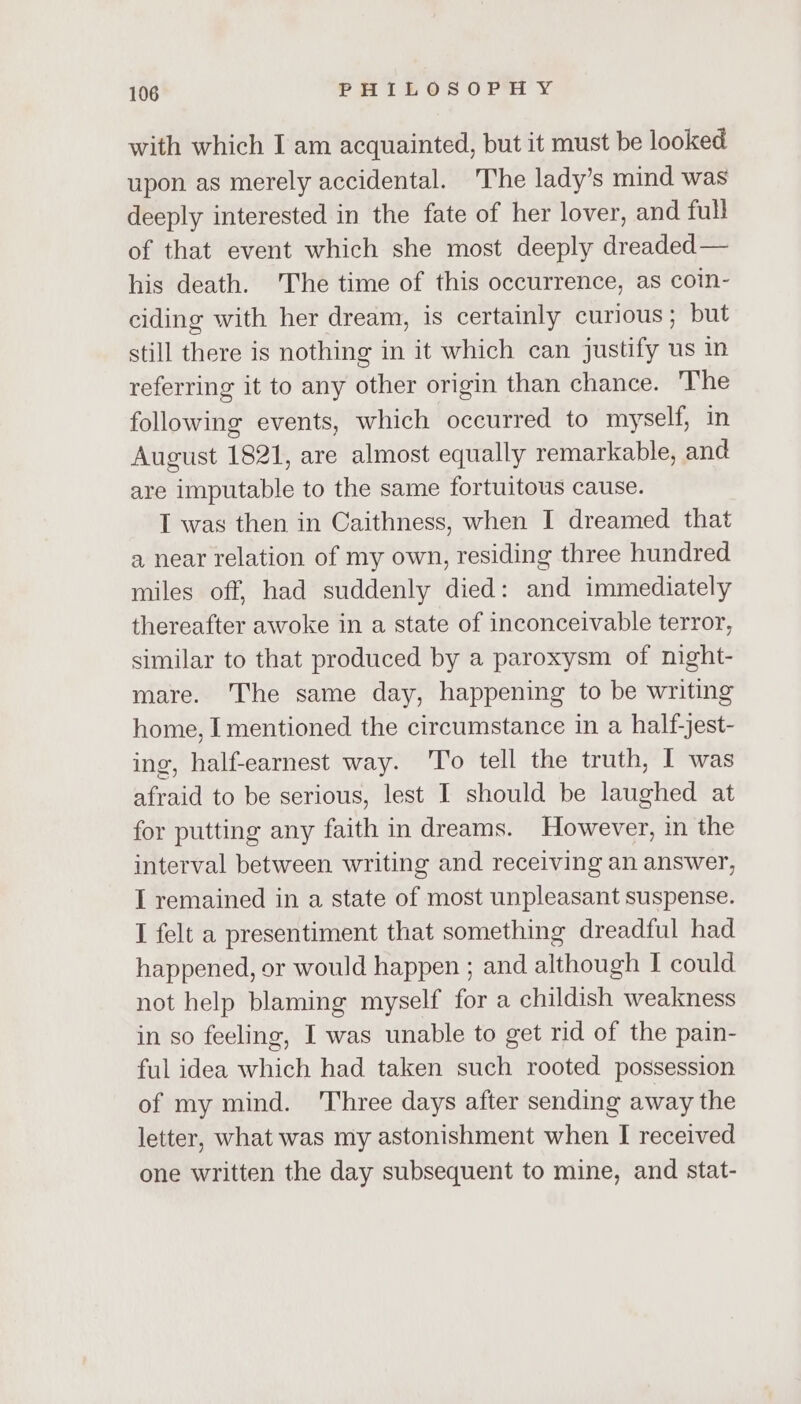 with which I am acquainted, but it must be looked upon as merely accidental. The lady’s mind was deeply interested in the fate of her lover, and full of that event which she most deeply dreaded — his death. The time of this occurrence, as coin- ciding with her dream, is certainly curious; but still there is nothing in it which can justify us in referring it to any other origin than chance. 'The following events, which occurred to myself, in August 1821, are almost equally remarkable, and are imputable to the same fortuitous cause. I was then in Caithness, when I dreamed that a near relation of my own, residing three hundred miles off, had suddenly died: and immediately thereafter awoke in a state of inconceivable terror, similar to that produced by a paroxysm of night- mare. The same day, happening to be writing home, I mentioned the circumstance in a half-jest- ing, half-earnest way. 'To tell the truth, I was afraid to be serious, lest I should be laughed at for putting any faith in dreams. However, in the interval between writing and receiving an answer, I remained in a state of most unpleasant suspense. I felt a presentiment that something dreadful had happened, or would happen ; and although I could not help blaming myself for a childish weakness in so feeling, I was unable to get rid of the pain- ful idea which had taken such rooted possession of my mind. Three days after sending away the letter, what was my astonishment when I received one written the day subsequent to mine, and stat-