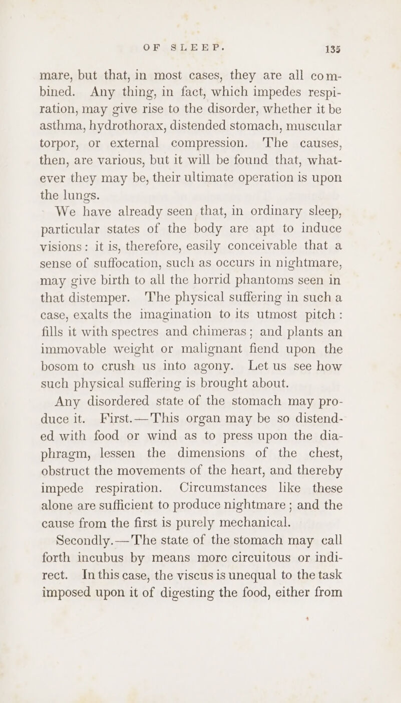 mare, but that, in most cases, they are all com- bined. Any thing, in fact, which impedes respi- ration, may give rise to the disorder, whether it be asthma, hydrothorax, distended stomach, muscular torpor, or external compression. ‘The causes, then, are various, but it will be found that, what- ever they may be, their ultimate operation is upon the lungs. We have already seen that, in ordinary sleep, particular states of the body are apt to induce visions: it is, therefore, easily conceivable that a sense of suffocation, such as occurs in nightmare, may give birth to all the horrid phantoms seen in that distemper. ‘he physical suffering in sucha case, exalts the imagination to its utmost pitch: fills it with spectres and chimeras; and plants an immovable weight or malignant fiend upon the bosom to crush us into agony. Let us see how such physical suffering is brought about. Any disordered state of the stomach may pro- duce it. First.—This organ may be so distend- ed with food or wind as to press upon the dia- phragm, lessen the dimensions of the chest, obstruct the movements of the heart, and thereby impede respiration. Circumstances like these alone are sufficient to produce nightmare ; and the cause from the first is purely mechanical. Secondly.— The state of the stomach may call forth incubus by means more circuitous or indi- rect. Inthiscase, the viscus is unequal to the task imposed upon it of digesting the food, either from »