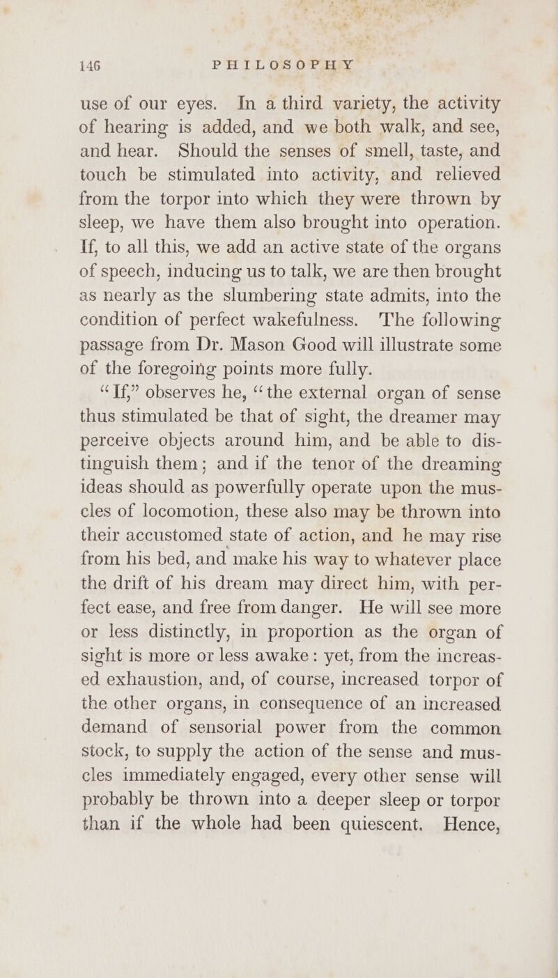 use of our eyes. In a third variety, the activity of hearing is added, and we both walk, and see, and hear. Should the senses of smell, taste, and touch be stimulated into activity, and relieved from the torpor into which they were thrown by sleep, we have them also brought into operation. If, to all this, we add an active state of the organs of speech, inducing us to talk, we are then brought as nearly as the slumbering state admits, into the condition of perfect wakefulness. The following passage from Dr. Mason Good will illustrate some of the foregoing points more fully. “Tf,” observes he, ‘the external organ of sense thus stimulated be that of sight, the dreamer may perceive objects around him, and be able to dis- tinguish them; and if the tenor of the dreaming ideas should as powerfully operate upon the mus- cles of locomotion, these also may be thrown into their accustomed state of action, and he may rise from his bed, and make his way to whatever place the drift of his dream may direct him, with per- fect ease, and free from danger. He will see more or less distinctly, in proportion as the organ of sight is more or less awake: yet, from the increas- ed exhaustion, and, of course, increased torpor of the other organs, in consequence of an increased demand of sensorial power from the common stock, to supply the action of the sense and mus- cles immediately engaged, every other sense will probably be thrown into a deeper sleep or torpor than if the whole had been quiescent. Hence,