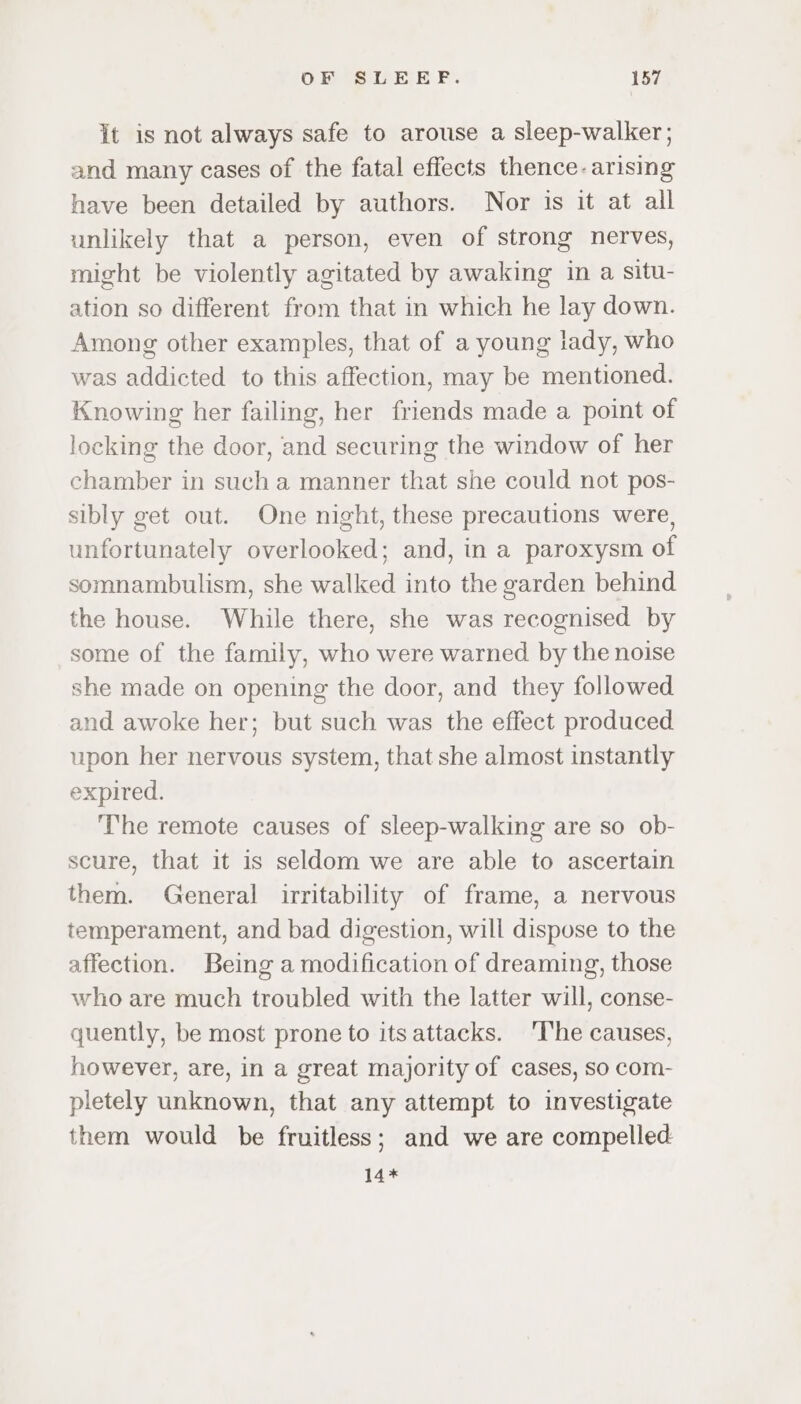 it is not always safe to arouse a sleep-walker; and many cases of the fatal effects thence. arising have been detailed by authors. Nor is it at all unlikely that a person, even of strong nerves, might be violently agitated by awaking in a situ- ation so different from that in which he lay down. Among other examples, that of a young lady, who was addicted to this affection, may be mentioned. Knowing her failing, her friends made a point of locking the door, and securing the window of her chamber in such a manner that she could not pos- sibly get out. One night, these precautions were, unfortunately overlooked; and, in a paroxysm of somnambulism, she walked into the garden behind the house. While there, she was recognised by some of the family, who were warned by the noise she made on opening the door, and they followed and awoke her; but such was the effect produced upon her nervous system, that she almost instantly expired. ‘The remote causes of sleep-walking are so ob- scure, that it is seldom we are able to ascertain them. General irritability of frame, a nervous temperament, and bad digestion, will dispose to the affection. Being a modification of dreaming, those who are much troubled with the latter will, conse- quently, be most prone to itsattacks. ‘The causes, however, are, in a great majority of cases, so com- pletely unknown, that any attempt to investigate them would be fruitless; and we are compelled 14*