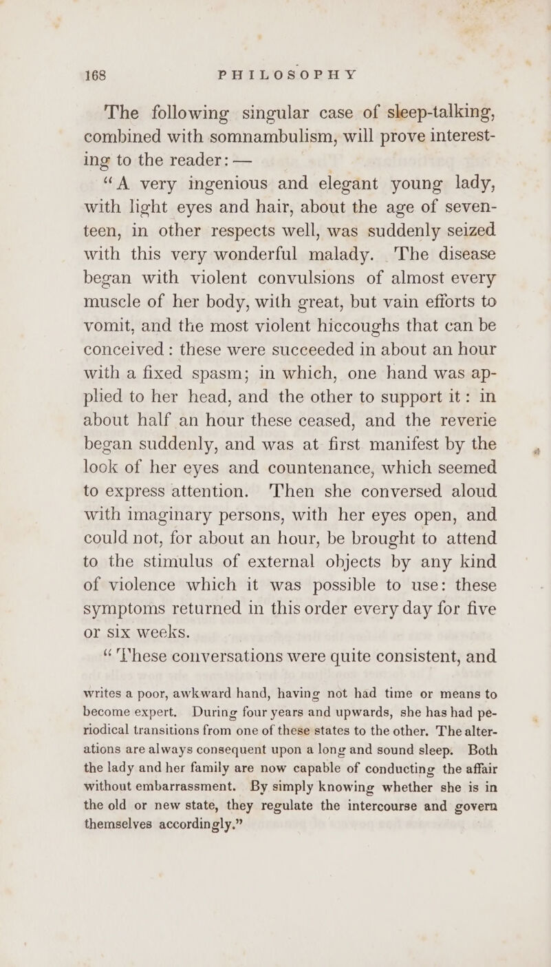 The following singular case of sleep-talking, combined with somnambulism, will prove interest- ing to the reader: — “A very ingenious and elegant young lady, with light eyes and hair, about the age of seven- teen, in other respects well, was suddenly seized with this very wonderful malady. The disease began with violent convulsions of almost every muscle of her body, with great, but vain efiorts to vomit, and the most violent hiccoughs that can be conceived : these were succeeded in about an hour with a fixed spasm; in which, one hand was ap- plied to her head, and the other to support it: in about half an hour these ceased, and the reverie began suddenly, and was at first manifest by the look of her eyes and countenance, which seemed to express attention. ‘Then she conversed aloud with imaginary persons, with her eyes open, and could not, for about an hour, be brought to attend to the stimulus of external objects by any kind of violence which it was possible to use: these symptoms returned in this order every day for five or six weeks. “hese conversations were quite consistent, and writes a poor, awkward hand, having not had time or means to become expert. During four years and upwards, she has had pe- riodical transitions from one of these states to the other. The alter- ations are always consequent upon a long and sound sleep. Both the lady and her family are now capable of conducting the affair without embarrassment. By simply knowing whether she is in the old or new state, they regulate the intercourse and govern themselves accordingly.”