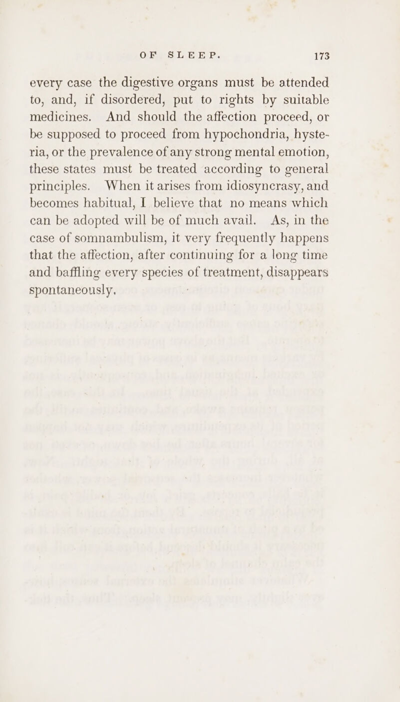 every case the digestive organs must be attended to, and, if disordered, put to rights by suitable medicines. And should the affection proceed, or be supposed to proceed from hypochondria, hyste- ria, or the prevalence of any strong mental emotion, these states must be treated according to general principles. When it arises from idiosyncrasy, and becomes habitual, I believe that no means which can be adopted will be of much avail. As, in the case of ssmnambulism, it very frequently happens that the affection, after continuing for a long time and baffling every species of treatment, disappears spontaneously,