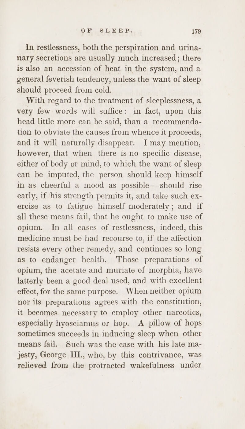 In restlessness, both the perspiration and urina- nary secretions are usually much increased; there is also an accession of heat in the system, and a general feverish tendency, unless the want of sleep should proceed from cold. With regard to the treatment of sleeplessness, a very few words will suffice: in fact, upon this head little more can be said, than a recommenda- tion to obviate the causes from whence it proceeds, and it will naturally disappear. I may mention, however, that when there is no specific disease, either of body or mind, to which the want of sleep can be imputed, the person should keep himself in as cheerful a mood as possible—should rise early, if his strength permits it, and take such ex- ercise as to fatigue himself moderately; and if all these means fail, that he ought to make use of opium. In all cases of restlessness, indeed, this medicine must be had recourse to, if the affection resists every other remedy, and continues so long as to endanger health. Those preparations of opium, the acetate and muriate of morphia, have latterly been a good deal used, and with excellent effect, for the same purpose. When neither opium nor its preparations agrees with the constitution, it becomes necessary to employ other narcotics, especially hyosciamus or hop. A pillow of hops sometimes succeeds in inducing sleep when other means fail. Such was the case with his late ma- jesty, George III., who, by this contrivance, was relieved from the protracted wakefulness under