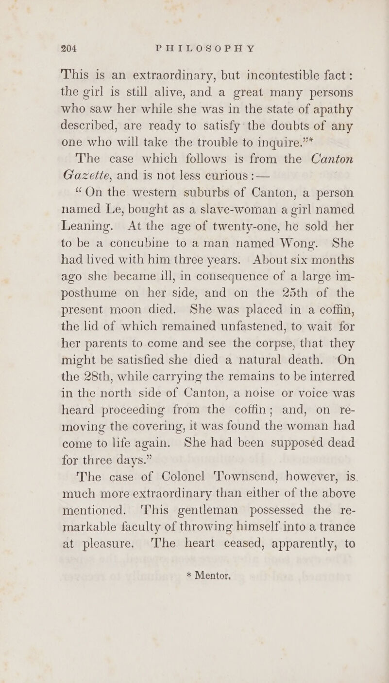 This is an extraordinary, but incontestible fact : the girl is still alive, and a great many persons who saw her while she was in the state of apathy described, are ready to satisfy the doubts of any one who will take the trouble to inquire.”* The case which follows is from the Canton Gazette, and is not less curious :— | “On the western suburbs of Canton, a person named Le, bought as a slave-woman a girl named Leaning. At the age of twenty-one, he sold her to be a concubine to aman named Wong. She had lived with him three years. About six months ago she became ill, in consequence of a large im- posthume on her side, and on the 25th of the present moon died. She was placed in a coffin, the lid of which remained unfastened, to wait for her parents to come and see the corpse, that they might be satisfied she died a natural death. On the 28th, while carrying the remains to be interred in the north side of Canton, a noise or voice was heard proceeding from the coffin; and, on re- moving the covering, it was found the woman had come to life again. She had been supposed dead for three days.” The case of Colonel Townsend, however, is much more extraordinary than either of the above mentioned. ‘This gentleman possessed the re- markable faculty of throwing himself into a trance at pleasure. ‘The heart ceased, apparently, to * Mentor,