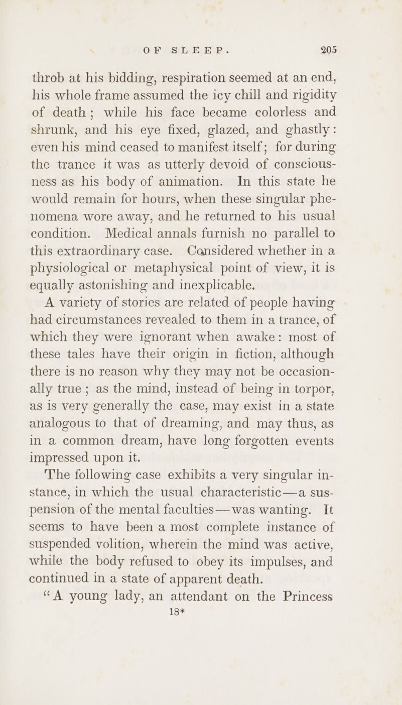throb at his bidding, respiration seemed at an end, his whole frame assumed the icy chill and rigidity of death; while his face became colorless and shrunk, and his eye fixed, glazed, and ghastly: even his mind ceased to manifest itself; for during the trance it was as utterly devoid of conscious- ness as his body of animation. In this state he would remain for hours, when these singular phe- nomena wore away, and he returned to his usual condition. Medical annals furnish no parallel to this extraordinary case. Considered whether in a physiological or metaphysical point of view, it is equally astonishing and inexplicable. A variety of stories are related of people having had circumstances revealed to them in a trance, of which they were ignorant when awake: most of these tales have their origin in fiction, although there is no reason why they may not be occasion- ally true ; as the mind, instead of being in torpor, as 1s very generally the case, may exist in a state analogous to that of dreaming, and may thus, as in a common dream, have long forgotten events impressed upon it. The following case exhibits a very singular in- stance, in which the usual characteristic—a sus- pension of the mental faculties—was wanting. It seems to have been a most complete instance of suspended volition, wherein the mind was active, while the body refused to obey its impulses, and continued in a state of apparent death. “A young lady, an attendant on the Princess 18*