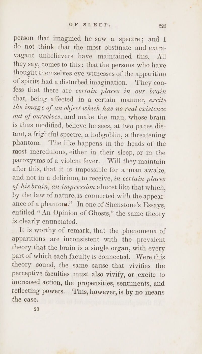 person that imagined he saw a spectre; and I do not think that the most obstinate and extra- vagant unbelievers have maintained this. All they say, comes to this: that the persons who have thought themselves eye-witnesses of the apparition of spirits had a disturbed imagination. They con- fess that there are certain places in our brain that, being affected in a certain manner, excite the image of an object which has no real existence out of ourselves, and make the man, whose brain is thus modified, believe he sees, at two paces dis- tant, a frightful spectre, a hobgoblin, a threatening phantom. ‘The like happens in the heads of the most incredulous, either in their sleep, or in the paroxysms of a violent fever. Will they maintain after this, that it is impossible for a man awake, and not in a delirium, to receive, in certain places of his brain, an impression almost like that which, by the law of nature, is connected with the appear- ance of a phantona.” In one of Shenstone’s Essays, entitled “An Opinion of Ghosts,” the same theory is clearly enunciated. It is worthy of remark, that the phenomena of apparitions are inconsistent with the prevalent theory that the brain is a single organ, with every part of which each faculty is connected. Were this theory sound, the same cause that vivifies the perceptive faculties must also vivify, or excite to increased action, the propensities, sentiments, and reflecting powers. This, however, is by no means the case. 20