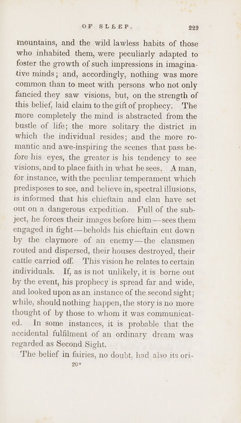 mountains, and the wild lawless habits of those who inhabited them, were peculiarly adapted to foster the growth of such impressions in imagina- tive minds; and, accordingly, nothing was more common than to meet with persons who not only fancied they saw visions, but, on the strength of this belief, laid claim to the gift of prophecy: The more completely the mind is abstracted from the bustle of life; the more solitary the district in which the individual resides; and the more ro- mantic and awe-inspiring the scenes that pass be- fore his eyes, the greater is his tendency to see visions, and to place faith in what he sees. Aman, for instance, with the peculiar temperament which predisposes to see, and believe in, spectral illusions, is informed that his chieftain and clan have set out on a dangerous expedition. Full of the sub- ject, he forces their images before him—sees them engaged in fight—beholds his chieftain cut down by the claymore of an enemy—the clansmen routed and dispersed, their houses destroyed, their cattle carried off. 'This vision he relates to certain individuals. If, as isnot unlikely, it is borne out by the event, his prophecy is spread far and wide, and looked upon as an instance of the second sight; while, should nothing happen, the story is no more thought of by those to whom it was communicat- ed. In some instances, it is probable that the accidental fulfilment of an ordinary dream was regarded as Second Sight. The belief in fairies, no doubt, had also its ori- 20*