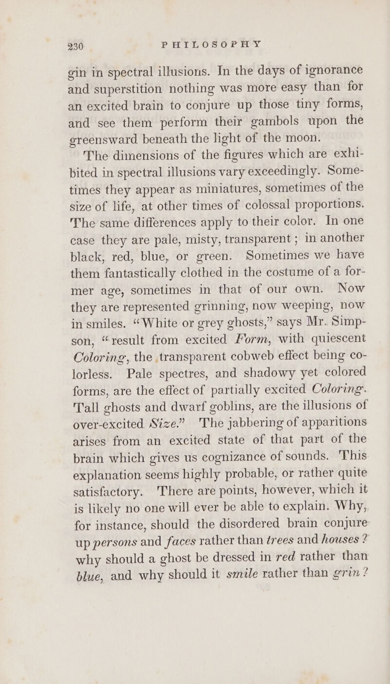 gin in spectral illusions. In the days of ignorance and superstition nothing was more easy than for an excited brain to conjure up those tiny forms, and see them perform their gambols upon the sreensward beneath the hght of the moon. The dimensions of the figures which are exhi- bited in spectral illusions vary exceedingly. Some- times they appear as miniatures, sometimes of the size of life, at other times of colossal proportions. The same differences apply to their color. In one case they are pale, misty, transparent ; in another black, red, blue, or green. Sometimes we have them fantastically clothed in the costume of a for- mer age, sometimes in that of our own. Now they are represented grinning, now weeping, now in smiles. “White or grey ghosts,” says Mr. Simp- son, “result from excited Form, with quiescent Coloring, the transparent cobweb effect being co- lorless. Pale spectres, and shadowy yet colored forms, are the effect of partially excited Coloring. Tall ghosts and dwarf goblins, are the illusions of over-excited Size.” The jabbering of apparitions arises from an excited state of that part of the brain which gives us cognizance of sounds. 'This explanation seems highly probable, or rather quite satisfactory. There are points, however, which it is likely no one will ever be able to explain. Why, for instance, should the disordered brain conjure up persons and faces rather than trees and houses ? why should a ghost be dressed in red rather than blue, and why should it szile rather than grin ?