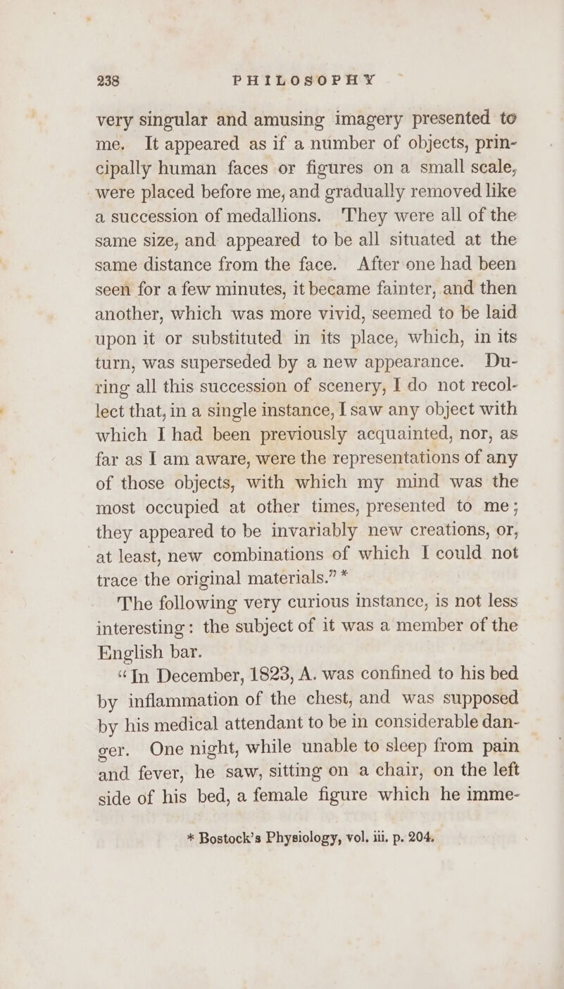 very singular and amusing imagery presented to me. It appeared as if a number of objects, prin- cipally human faces or figures on a small scale, were placed before me, and gradually removed like a succession of medallions. They were all of the same size, and appeared to be all situated at the same distance from the face. After one had been seen for a few minutes, it became fainter, and then another, which was more vivid, seemed to be laid upon it or substituted in its place, which, in its turn, was superseded by a new appearance. Du- ring all this succession of scenery, I do not recol- lect that, in a single instance, I saw any object with which I had been previously acquainted, nor, as far as I am aware, were the representations of any of those objects, with which my mind was the most occupied at other times, presented to me; they appeared to be invariably new creations, or, at least, new combinations of which I could not trace the original materials.” * The following very curious instance, is not less interesting: the subject of it was a member of the English bar. “Tn December, 1823, A. was confined to his bed by inflammation of the chest, and was supposed by his medical attendant to be in considerable dan- ger. One night, while unable to sleep from pain and fever, he saw, sitting on a chair, on the left side of his bed, a female figure which he imme- * Bostock’s Physiology, vol. ii. p. 204.