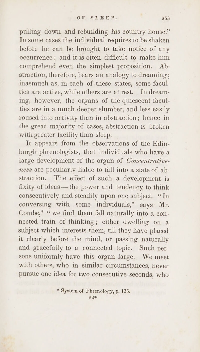 pulling down and rebuilding his country house.” in some cases the individual requires to be shaken before he can be brought to take notice of any occurrence ; and it is often difficult to make him comprehend even the simplest proposition. Ab- straction, therefore, bears an analogy to dreaming ; inasmuch as, in each of these states, some facul- ties are active, while others are at rest. In dream- ing, however, the organs of the quiescent facul- ties are in a much deeper slumber, and less easily roused into activity than in abstraction; hence in the great majority of cases, abstraction is broken with greater facility than sleep. It appears from the observations of the EKdin- burgh phrenologists, that individuals who have a large development of the organ of Concentrative- ness are peculiarly liable to fall into a state of ab- straction. ‘The effect of such a development is fixity of ideas— the power and tendency to think consecutively and steadily upon one subject. “In conversing with some individuals,” says Mr. Combe,” “we find them fall naturally into a con- nected train of thinking; either dwelling on a subject which interests them, till they have placed it clearly before the mind, or passing naturally and gracefully to a connected topic. Such per- sons uniformly have this organ large. We meet with others, who in similar circumstances, never pursue one idea for two consecutive seconds, who * System of Phrenology, p. 135. 22*