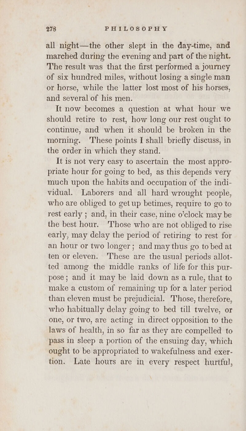 all night—the other slept in the day-time, and marched during the evening and part of the night. The result was that the first performed a journey of six hundred miles, without losing a single man or horse, while the latter lost most of his horses, and several of his men. It now becomes a question at what hour we should retire to rest, how long our rest ought to continue, and when it should be broken in the morning. ‘These points I shall briefly discuss, in the order in which they stand. It is not very easy to ascertain the most appro- priate hour for going to bed, as this depends very much upon the habits and occupation of the indi- vidual. Laborers and all hard wrought people, who are obliged to get up betimes, require to go to rest early ; and, in their case, nine o’clock may be the best hour. 'Those who are not obliged to rise early, may delay the period of retiring to rest for an hour or two longer; and may thus go to bed at ten or eleven. ‘These are the usual periods allot- ted among the middle ranks of life for this pur- pose; and it may be laid down as a rule, that to make a custom of remaining up for a later period than eleven must be prejudicial. Those, therefore, who habitually delay going to bed till twelve, or one, or two, are acting in direct opposition to the laws of health, in so far as they are compelled to pass in sleep a portion of the ensuing day, which ought to be appropriated to wakefulness and exer- tion. Late hours are in every respect hurtful,