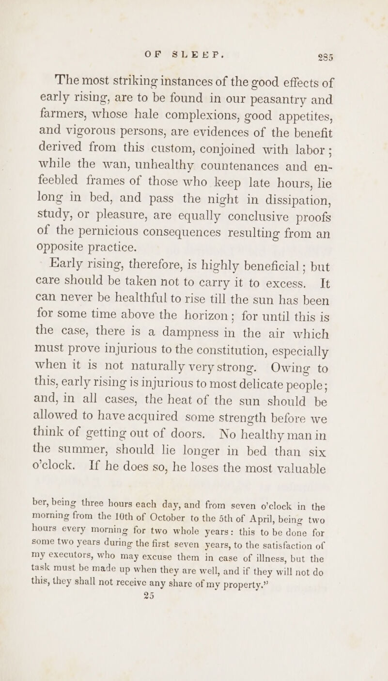 The most striking instances of the good effects of early rising, are to be found in our peasantry and farmers, whose hale complexions, good appetites, and vigorous persons, are evidences of the benefit derived from this custom, conjoined with labor ; while the wan, unhealthy countenances and en- feebled frames of those who keep late hours, lie long in bed, and pass the night in dissipation, study, or pleasure, are equally conclusive proofs of the pernicious consequences resulting from an Opposite practice. Early rising, therefore, is highly beneficial ; but care should be taken not to carry it to excess. It can never be healthful to rise till the sun has been for some time above the horizon; for until this is the case, there is a dampness in the air which must prove injurious to the constitution, especially when it is not naturally very strong. Owing to this, early rising is injurious to most delicate people; and, in all cases, the heat of the sun should be allowed to have acquired some strength before we think of getting out of doors. No healthy man in the summer, should lie longer in bed than six o'clock. If he does so, he loses the most valuable ber, being three hours each day, and from seven o’clock in the morning from the 10th of October to the Sth of Apnil, being two hours every morning for two whole years: this to be done for some two years during the first seven years, to the satisfaction of my executors, who may excuse them in case of illness, but the task must be made up when they are well, and if they will not do this, they shall not receive any share of my property.” 25