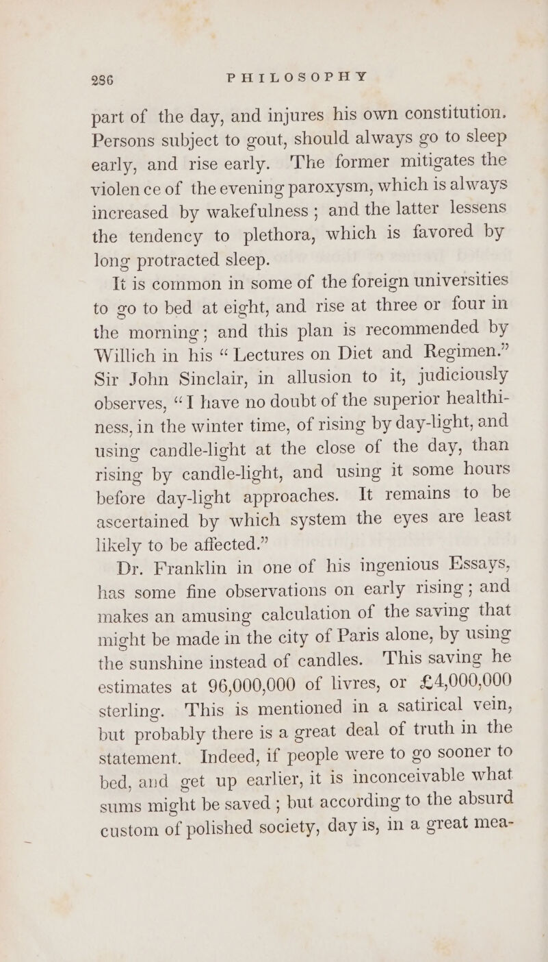 part of the day, and injures his own constitution. Persons subject to gout, should always go to sleep early, and rise early. ‘The former mitigates the violence of the evening paroxysm, which is always increased by wakefulness ; and the latter lessens the tendency to plethora, which is favored by long protracted sleep. It is common in some of the foreign universities to go to bed at eight, and rise at three or four in the morning; and this plan is recommended by Willich in his “ Lectures on Diet and Regimen.” Sir John Sinclair, in allusion to it, judiciously observes, “I have no doubt of the superior healthi- ness, in the winter time, of rising by day-light, and using candle-light at the close of the day, than rising by candlelight, and using it some hours before day-light approaches. It remains to be ascertained by which system the eyes are least likely to be affected.” Dr. Franklin in one of his ingenious Essays, has some fine observations on early rising ; and makes an amusing calculation of the saving that might be made in the city of Paris alone, by using the sunshine instead of candles. This saving he estimates at 96,000,000 of livres, or £4,000,000 sterling. This 1s mentioned in a satirical vein, but probably there is a great deal of truth in the statement. Indeed, if people were to go sooner to bed, and get up earlier, it 1s inconceivable what sums might be saved ; but according to the absurd custom of polished society, day is, in a great mea-