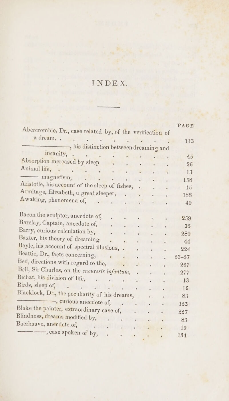 TN DX Abercrombie, Dr., case related by, of the verification of adream, . his distinction between dreaming and Cae 2 insanity, . &lt;4 ‘ : Absorption increased by sleep : 3 . 7 Dae Animal life, . ‘ ‘ : ‘ A ———- magnetism, ; ‘ : : : ‘ Aristotle, his account of the sleep of fishes, Armitage, Elizabeth, a great sleeper, Awaking, phenomena of, Bacon the sculptor, anecdote of, Barclay, Captain, anecdote of, : : : . Barry, curious calculation by, ‘ ; : : ‘ Baxter, his theory of dreaming, we Bayle, his account of spectral illusions, . ‘ ; : Beattie, Dr., facts concerning, ‘ : . Bed, directions with regard to the, . : ‘ Bell, Sir Charles, on the eneuresis infantum, Bichat, his division of life, : : : ‘ Birds, sleep of, F ; , F : ; . A Blacklock, Dr., the peculiarity of his dreams, . , Curious anecdote of, ; ‘ . Blake the painter, extraordinary case of, ; : . Blindness, dreams modified by, Boerhaave, anecdote of, ‘ ‘ : : : : ,case spoken of by, . é ; ; PAGE 113 227 184