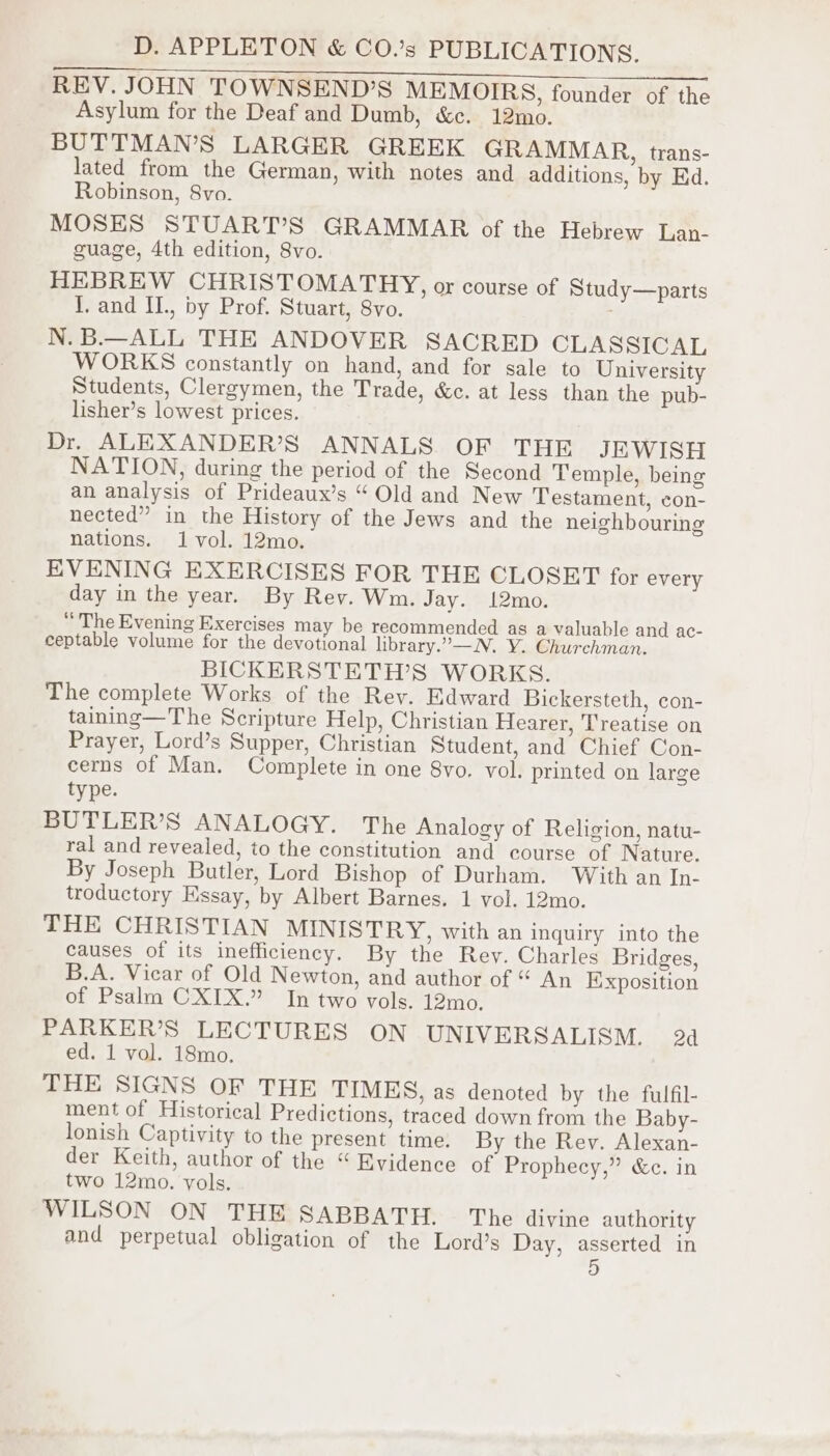 Maa se i fe a Oe ee REV. JOHN TOWNSEND’S MEMOIRS, founder of the Asylum for the Deaf and Dumb, &amp;c. 12mo. BUTTMAN’S LARGER GREEK GRAMMAR, trans- lated from the German, with notes and additions, by Ed. Robinson, 8vo. MOSES STUART’S GRAMMAR of the Hebrew Lan- guage, 4th edition, 8vo. HEBREW CHRISTOMATHY, or course of Study—parts I. and II., by Prof. Stuart, 8vo. N. B.—ALL THE ANDOVER SACRED CLASSICAL WORKS constantly on hand, and for sale to University Students, Clergymen, the Trade, &amp;c. at less than the pub- lisher’s lowest prices. Dr. ALEXANDER’S ANNALS OF THE JEWISH NATION, during the period of the Second Temple, being an analysis of Prideaux’s “ Old and New Testament, con- nected” in the History of the Jews and the neighbouring nations. 1 vol. 12mo. EVENING EXERCISES FOR THE CLOSET for every day in the year. By Rev. Wm. Jay. 12mo. “ The Evening Exercises may be recommended as a valuable and ac- ceptable volume for the devotional library.”—N. Y. Churchman. BICKERSTETH’S WORKS. The complete Works of the Rev. Edward Bickersteth, con- taining—The Scripture Help, Christian Hearer, Treatise on Prayer, Lord’s Supper, Christian Student, and Chief Con- cerns of Man. Complete in one 8vo. vol. printed on large type. BUTLER’S ANALOGY. The Analogy of Religion, natu- ral and revealed, to the constitution and course of Nature. By Joseph Butler, Lord Bishop of Durham. With an In- troductory Essay, by Albert Barnes. 1 vol. 12mo. THE CHRISTIAN MINISTRY, with an inquiry into the causes of its inefficiency. By the Rey. Charles Bridges, B.A. Vicar of Old Newton, and author of “ An Exposition of Psalm CXIX.” In two vols. 12mo. PARKER’S LECTURES ON UNIVERSALISM. 24 ed. 1 vol. 18mo. THE SIGNS OF THE TIMES, as denoted by the fulfil- ment of Historical Predictions, traced down from the Baby- lonish Captivity to the present time. By the Rey. Alexan- der Keith, author of the “Evidence of Prophecy,” &amp;c. in two 12mo. yols. WILSON ON THE SABBATH. — The divine authority and perpetual obligation of the Lord’s Day, asserted in