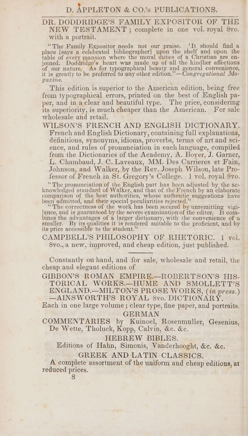 ¢ D, APPLETON &amp; CO’s PUBLICATIONS. DR. DODDRIDGE’S FAMILY EXPOSITOR OF THE NEW TESTAMENT ; complete in one vol. royal 8vo. with a portrait. ‘The Family Expositor needs not our praise. ‘It should find a place [says a celebrated bibliographer] upon the shelf and upon the table of every mansion where the moral duties of a Christian are en- joined. Doddridge’s heart was made up of all the kindlier affections of our nature. As for typographical beauty and general convenience, it is greatly to be preferred to any other edition.”—Congregational Ma- gazine. This edition is superior to the American edition, being free from typographical errors, printed on the best of English pa- per, and in aclear and beautiful type. The price, considering its superiority, is much cheaper than the American. For sale wholesale and retail. WILSON’S FRENCH AND ENGLISH DICTIONARY. French and English Dictionary, containing full explanations, definitions, synonyms, idioms, proverbs, terms of art and sci- ence, and rules of pronunciation in each language, compiled from the Dictionaries of the Academy, A. Boyer, J. Garner, L. Chambaud, J. C. Laveaux, MM. Des Carrieres et Fain, Johnson, and Walker, by the Rey. Joseph Wilson, late Pro- fessor of French in St. Gregory’s College. 1 vol. royal 8vo. “The pronunciation of the English part has been adjusted by the ac- knowledged standard of Walker, and that of the French by an elaborate comparison of the best authorities, whose authentic suggestions have been admitted, and their special peculiarities rejected.” ‘“The correctness of the work has been secured by unremitting vigi- lance, and is guaranteed by the severe examination of the editor. It com- bines the advantages of a larger dictionary, with ihe convenience of a smaller. By its qualities it is rendered suitable to the proficient, and by its price accessible to the student.” CAMPBELL’S PHILOSOPHY OF RHETORIC. 1 vol. 8vo.,a new, improved, and cheap edition, just published. Constantly on hand, and for sale, wholesale and retail, the cheap and elegant editions of GIBBON’S ROMAN. EMPIRE.—ROBERTSON’S HIS- TORICAL WORKS.—HUME AND SMOLLETT’S HNGLAND.—MILTON’S PROSE WORKS, (in press.) —AINSWORTH’S ROYAL 8vo. DICTIONARY. Each in one large volume; clear type, fine paper, and portraits. GERMAN COMMENTARIES by Kuinoel, Rosenmuller, Gesenius, De Wette, Tholuck, Kopp, Calvin, &amp;c. &amp;c. HEBREW BIBLES. Editions of Hahn, Simonis, Vanderhooght, &amp;c. &amp;c. GREEK AND LATIN CLASSICS. A complete assortment of the uniform and cheap editions, at reduced prices.