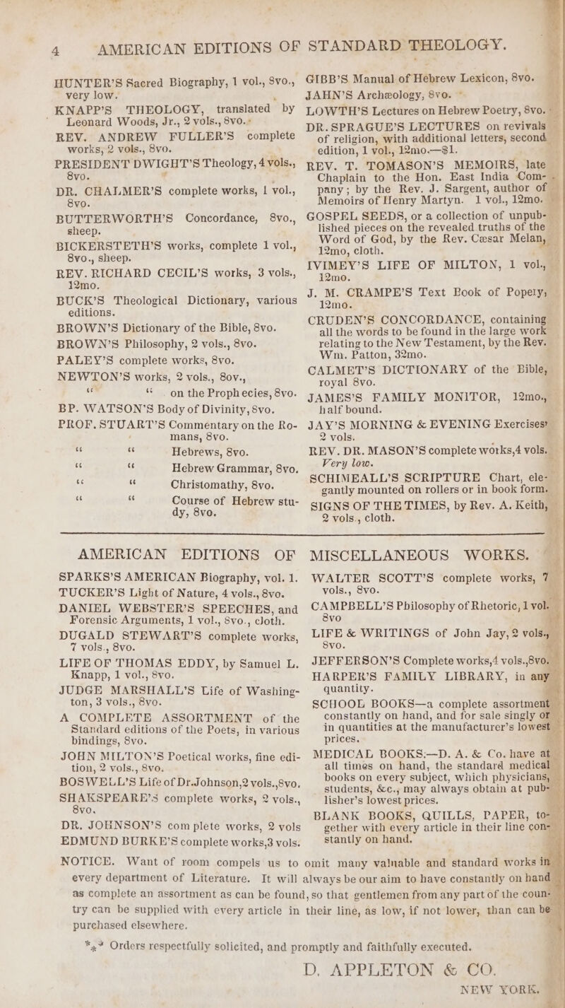 very low. KNAPP’S THEOLOGY, translated by ‘Leonard Woods, Jr., 2 vols., 8vo. + REV. ANDREW FULLER’S complete works, 2 vols., 8vo. PRESIDENT DWIGHT'S Theology, 4 vols., 8vo. DR. CHALMER’S complete works, | vol., 8vo. BUTTERWORTH’S Concordance, sheep. BICKERSTETH’S works, complete 1 vol., 8vo., sheep. REV. RICHARD CECIL’S works, 3 vols., 12mo. BUCK’S Theological Dictionary, various editions. BROWN ’S Dictionary of the Bible, 8vo. BROWN’S Philosophy, 2 vols., 8vo. PALEY’S complete works, 8vo. NEWTON’S works, 2 vols., 8ov., i ‘* . on the Proph ecies, 8vo. BP. WATSON’S Body of Divinity, Svo. PROF, pa AR Ae Commentary on the Ro- mans, 8vo. Hebrews, 8vo. Hebrew Grammar, 8vo. Christomathy, 8vo. Course of Hebrew stu- dy, 8vo ot AMERICAN EDITIONS OF SPARKS’S AMERICAN Biography, vol. 1. TUCKER’S Light of Nature, 4 vols., 8vo. DANIEL WEBSTER’S SPEECHES, and Forensic Arguments, 1 vol., 8vo., cloth. DUGALD STEWART’S Sbablese works, 7 vols., 8vo. LIFE OF THOMAS EDDY, by Samuel L. Knapp, 1 vol., 8vo. JUDGE MARSHALL! S Life of Washing- ton, 3 vols., 8vo. A COMPLETE ASSORTMENT of the Standard editions of the Poets, in various bindings, 8vo. JOHN MILTON’S Poetical works, fine edi- tion, 2 vols., 8vo. BOSWELL'S Life of Dr.Johnson,2 wel bia Peis angele 5 complete works, vo. DR. JOHNSON’S com plete works, 2 vols EDMUND BURKE’S complete works,3 vols. 2 vols., every department of Literature. JAHN’S Archeology, 8vo. ~ Gi LOWTH’S Lectures on Hebrew Poetry, 8vo. = DR.SPRAGUE’S LECTURES on revivals a of religion, with additional letters, second edition, 1 vol., 12mo.—$1. REV. T. TOMASON’S MEMOIRS, late Chaplain to the Hon. East India ‘Com- é pany; by the Rev. J. Sargent, author of Memoirs of Ifenry Martyn. 1 vol, 12mo. GOSPEL SEEDS, or a collection of unpub- lished pieces on the revealed truths of the — Word of God, by the Rev. Cesar — 12mo, cloth. IVIMEY’S LIFE OF MILTON, 1 vol. 12mo. J. M. CRAMPE’S Text Book of Popety; 12mo. CRUDEN’S CONCORDANCE, containing all the words to be found in the large work relating to the New Testament, by the Rev. Wm. Patton, 32mo. 7 CALMET’S DICTIONARY of the Bible, royal 8vo. JAMES’S FAMILY MONITOR, half bound. JAY’S MORNING &amp; EVENING Exercises’ 2 vols. REV. DR. MASON’S complete works,4 vols. — Very low. A SCHIMEALL’S SCRIPTURE Chart, ele-— gantly mounted on rollers or in book me SIGNS OF THETIMES, by Rev. A. Keith, 2 vols., cloth. 12mo., — MISCELLANEOUS WORKS. WALTER SCOTT’S complete works, 7 — vols., 8vo. BY ee Philosophy of Rhetoric, 1 vol. — vo LIFE &amp; WRITINGS of John Jay, 2 vols. Svo. JEFFERSON’S Complete works,4 vols.,8vo. HARPER’S FAMILY LIBRARY, in quantity. SCHOOL BOOKS—a complete assortment constantly on hand, and for sale singly or in quantities at the manufacturer’s lowest prices. MEDICAE BOOKS:—D. A. &amp; Co. have at all times on hand, the standard medical books on every subject, which physicians, students, &amp;c., may always obtain at pub-— lisher’s lowest prices. BLANK BOOKS, QUILLS, PAPER, to- gether with every article in their line con-— stantly on hand. purchased elsewhere. NEW YORK,