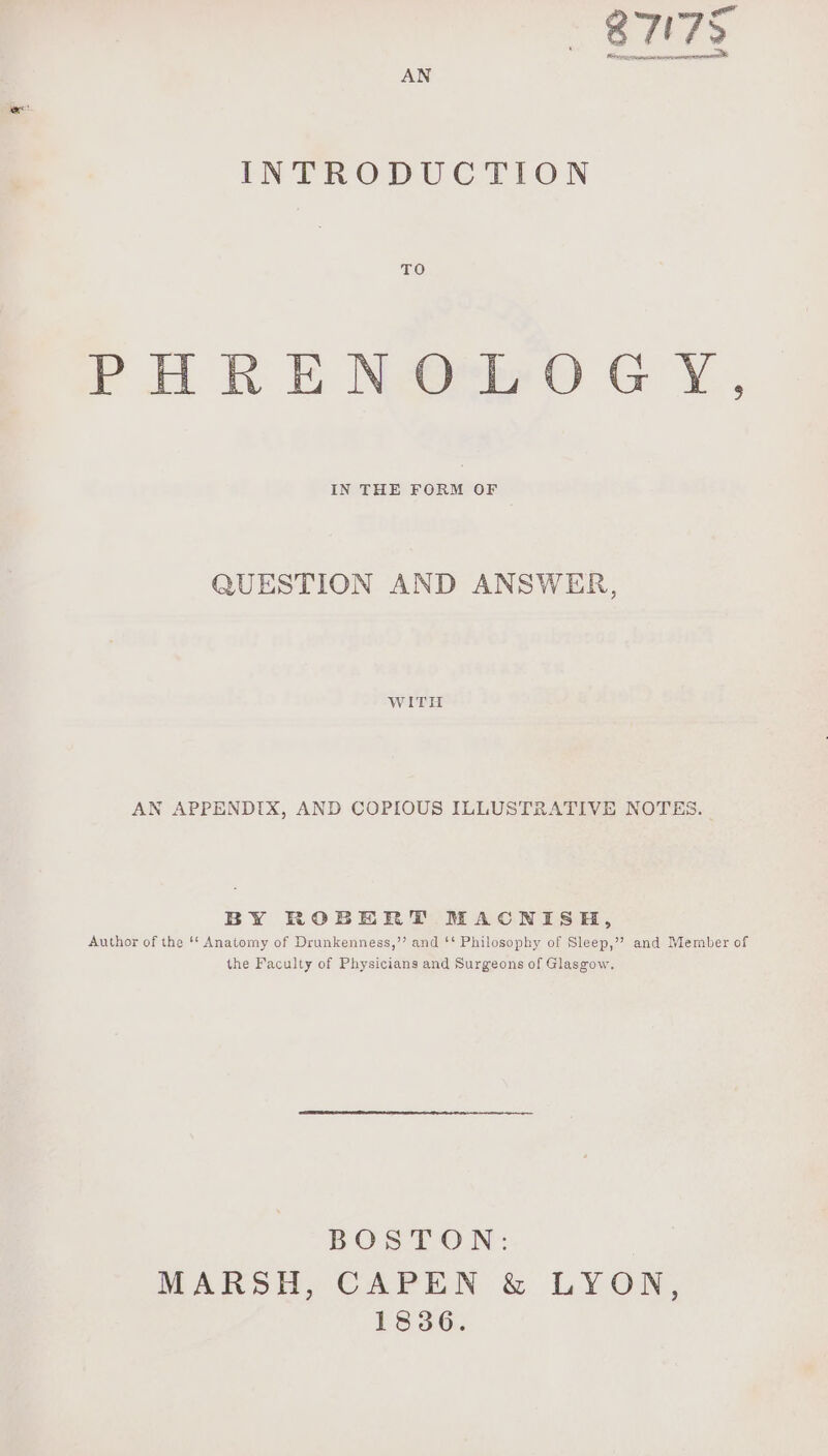 “4 877 Ary xyes Ne tev oN | AN INTRODUCTION TO Pl RE Nabe ©) GX, IN THE FORM OF QUESTION AND ANSWER, WITH AN APPENDIX, AND COPIOUS ILLUSTRATIVE NOTES. BY ROBERT MACNISEH, Author of the ‘* Anatomy of Drunkenness,”’ and ‘‘ Philosophy of Sleep,” and Member of the Faculty of Physicians and Surgeons of Glasgow. BOS-LON: MARSH, CAPEN & LYON, 1836.