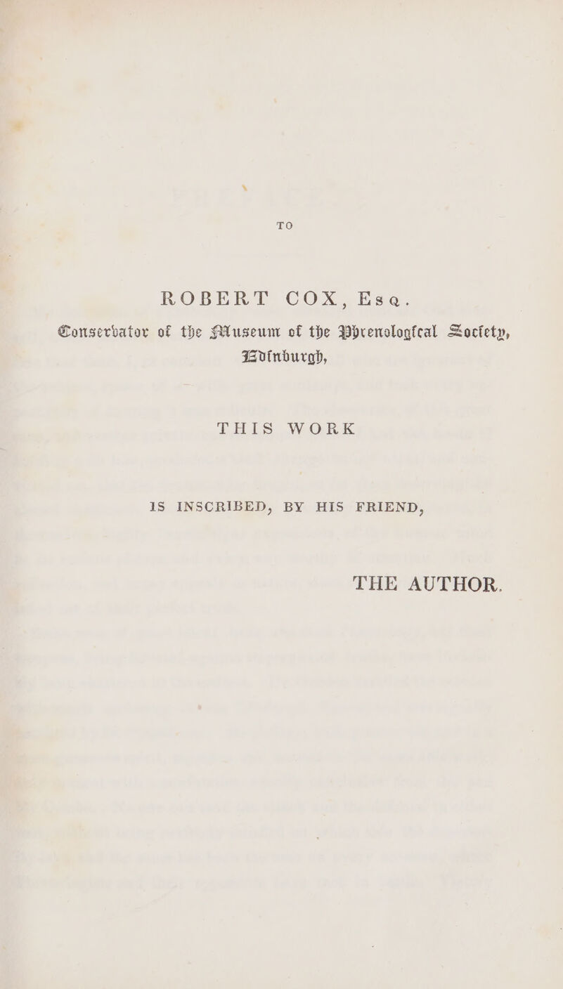 TO ROBERT COX, Esa. Conservator of the ALuseum of the Pyrenologfcal Soctety, Gvinburagp, THIS WORK iS INSCRIBED, BY HIS FRIEND, THE AUTHOR.