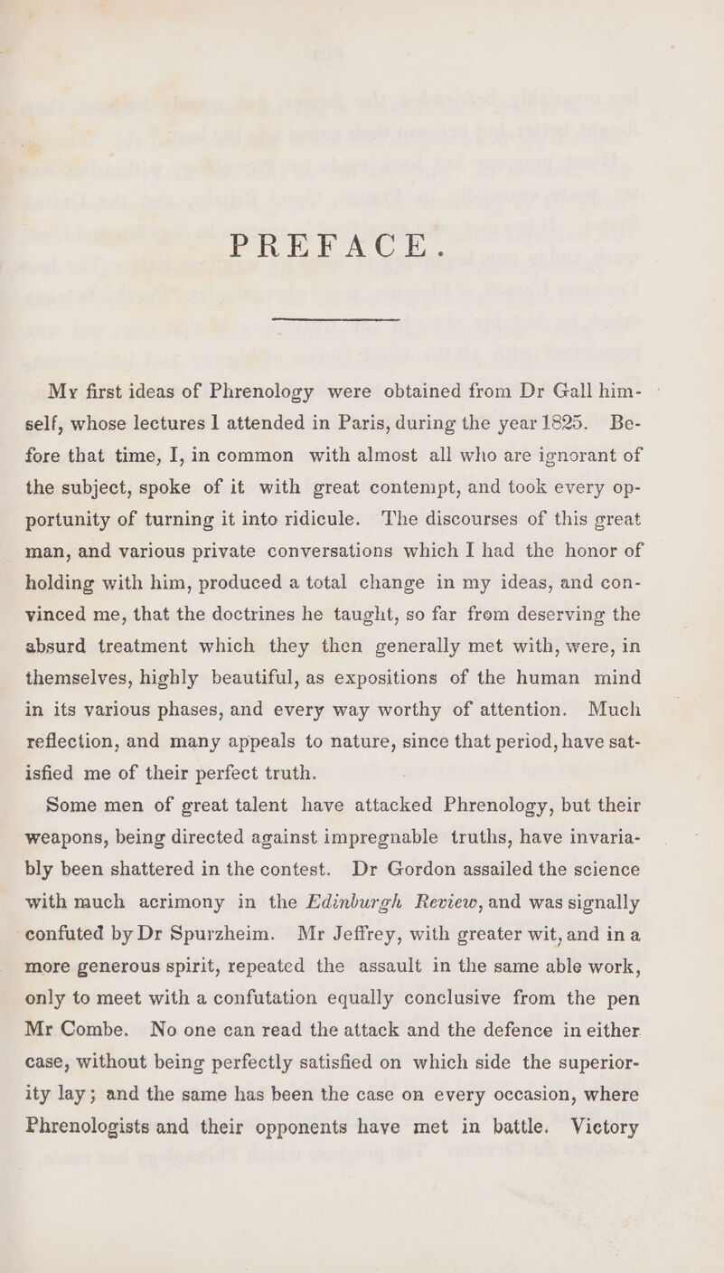PREFACE. My first ideas of Phrenology were obtained from Dr Gall him- self, whose lectures 1 attended in Paris, during the year1825. Be- fore that time, I,in common with almost all who are ignorant of the subject, spoke of it with great contempt, and took every op- portunity of turning it into ridicule. The discourses of this great man, and various private conversations which I had the honor of holding with him, produced a total change in my ideas, and con- vinced me, that the doctrines he taught, so far from deserving the absurd treatment which they then generally met with, were, in themselves, highly beautiful, as expositions of the human mind in its various phases, and every way worthy of attention. Much reflection, and many appeals to nature, since that period, have sat- isfied me of their perfect truth. Some men of great talent have attacked Phrenology, but their weapons, being directed against impregnable truths, have invaria- bly been shattered in the contest. Dr Gordon assailed the science with much acrimony in the Edinburgh Review, and was signally -confuted by Dr Spurzheim. Mr Jeffrey, with greater wit, and ina more generous spirit, repeated the assault in the same able work, only to meet with a confutation equally conclusive from the pen Mr Combe. No one can read the attack and the defence in either case, without being perfectly satisfied on which side the superior- ity lay; and the same has been the case on every occasion, where Phrenologists and their opponents have met in battle. Victory