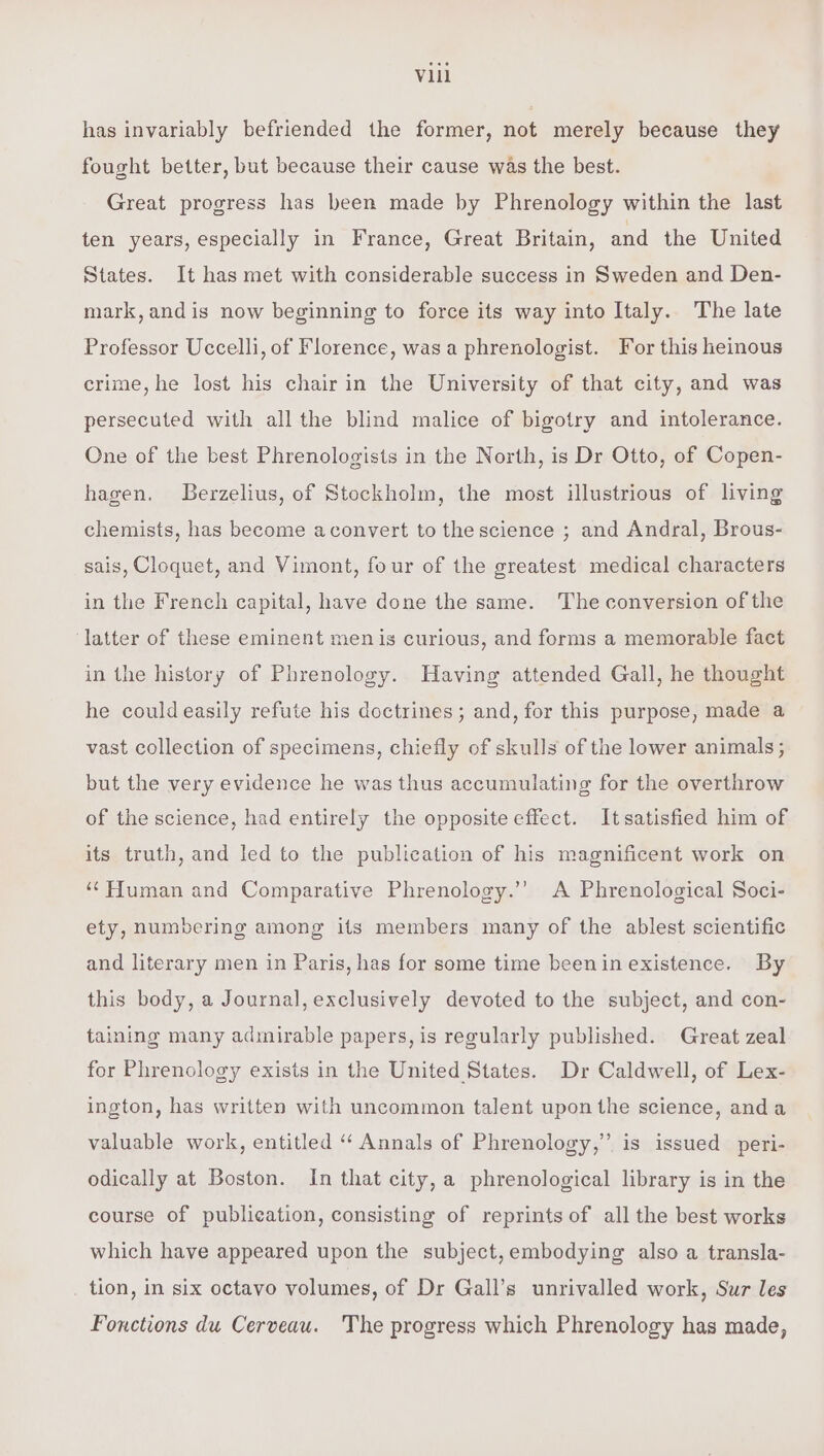 has invariably befriended the former, not merely because they fought better, but because their cause was the best. Great progress has been made by Phrenology within the last ten years, especially in France, Great Britain, and the United States. It has met with considerable success in Sweden and Den- mark,andis now beginning to force its way into Italy. The late Professor Uccelli, of Florence, was a phrenologist. For this heinous crime, he lost his chair in the University of that city, and was persecuted with all the blind malice of bigotry and intolerance. One of the best Phrenologists in the North, is Dr Otto, of Copen- hagen. LBerzelius, of Stockholm, the most illustrious of living chemists, has become aconvert to the science ; and Andral, Brous- sais, Cloquet, and Vimont, four of the greatest medical characters in the French capital, have done the same. The conversion of the latter of these eminent men is curious, and forms a memorable fact in the history of Phrenology. Having attended Gall, he thought he could easily refute his doctrines; and, for this purpose, made a vast collection of specimens, chiefly of skulls of the lower animals; but the very evidence he was thus accumulating for the overthrow of the science, had entirely the opposite effect. Itsatisfied him of its truth, and led to the publication of his magnificent work on ‘Human and Comparative Phrenology.’’ A Phrenological Soci- ety, numbering among its members many of the ablest scientific and literary men in Paris, has for some time beenin existence. By this body, a Journal, exclusively devoted to the subject, and con- taining many admirable papers, is regularly published. Great zeal for Phrenclogy exists in the United States. Dr Caldwell, of Lex- ington, has written with uncommon talent upon the science, anda valuable work, entitled “‘ Annals of Phrenology,” is issued peri- odically at Boston. In that city, a phrenological library is in the course of publication, consisting of reprints of all the best works which have appeared upon the subject,embodying also a transla- tion, in six octavo volumes, of Dr Gall’s unrivalled work, Sur les Fonctions du Cerveau. The progress which Phrenology has made,