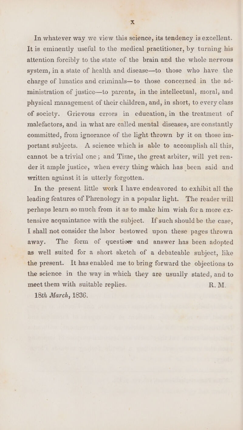 In whatever way we view this science, its tendency is excellent. It is eminently useful to the medical practitioner, by turning his attention forcibly to the state of the brain and the whole nervous system, in a state of health and disease—to those who have the charge of lunatics and criminals—to those concerned in the ad- ministration of justice—to parents, in the intellectual, moral, and physical management of their children, and, in short, to every class of society. Grievous errors in education, in the treatment of malefactors, and in what are called mental diseases, are constantly committed, from ignorance of the light thrown by it on those im- portant subjects. A science which is able to accomplish all this, cannot be a trivial one; and Time, the great arbiter, will yet ren- der it ample justice, when every thing which has been said and written against it is utterly forgotten. In the present little work I have endeavored to exhibit all the leading features of Phrenology in a popular light. The reader will perhaps learn so much from it as to make him wish for a more ex- tensive acquaintance with the subject. If such should be the case, I shall not consider the labor bestowed upon these pages thrown away. The form of questiom and answer has been adopted as well suited for a short sketch of a debateable subject, like the present. It hasenabled me to bring forward the objections to the science in the way in which they are usually stated, and to meet them with suitable replies. R.M. 18th March, 1836.