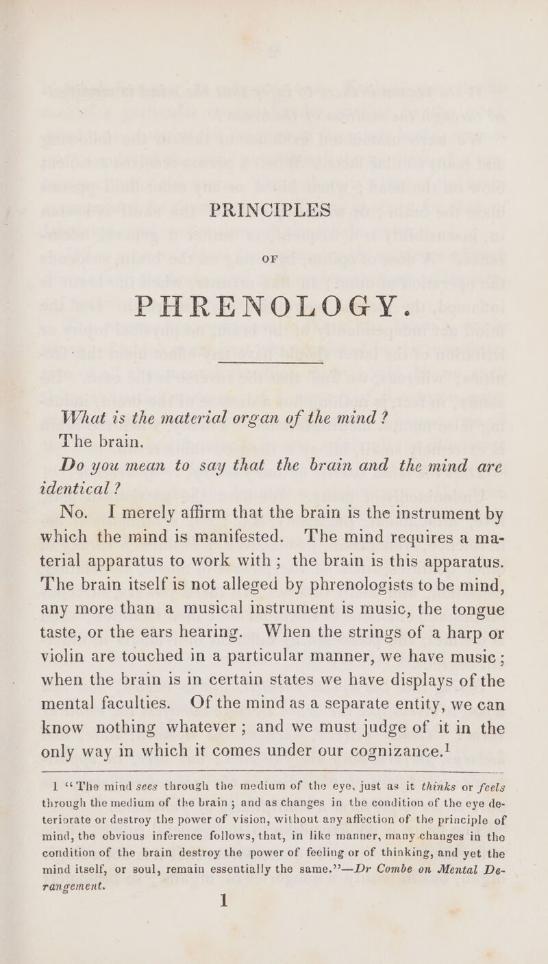 PRINCIPLES OF PHRENOLOGY. What is the material organ of the mind ? The brain. Do you mean to say that the brain and the mind are adentical ? No. I merely affirm that the brain is the instrument by which the mind is manifested. ‘The mind requires a ma- terial apparatus to work with; the brain is this apparatus. The brain itself is not alleged by phrenologists to be mind, any more than a musical instrument is music, the tongue taste, or the ears hearing. When the strings of a harp or violin are touched in a particular manner, we have music; when the brain is in certain states we have displays of the mental faculties. Of the mind as a separate entity, we can know nothing whatever; and we must judge of it in the only way in which it comes under our cognizance.! 1 “*The mind sees through the medium of the eye, just as it thinks or feels through the medium of the brain; and as changes in the condition of the eye de- teriorate or destroy the power of vision, without any affection of the principle of mind, the obvious inference follows, that, in like manner, many changes in the condition of the brain destroy the power of feeling or of thinking, and yet the mind itself, or soul, remain essentially the same.’’—Dr Combe on Mental De-