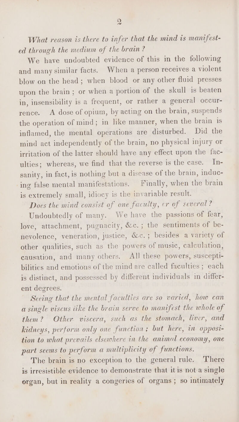 What reason is there to infer that the mind is mantfest- ed through the medium of the brain? We have undoubted evidence of this in the following and many similar facts. When a person receives a violent blow on the head; when blood or any other fluid presses upon the brain ; or when a portion of the skull is beaten in, insensibility is a frequent, or rather a general occur- rence. A dose of opium, by acting on the brain, suspends the operation of mind; in like manner, when the brain is inflamed, the mental operations are disturbed. Did the mind act independently of the brain, no physical injury or irritation of the latter should have any effect upon the fac- ulties; whereas, we find that the reverse is the case. In- sanity, in fact, is nothing but a disease of the brain, induc- ing false mental manifestations. Finally, when tne brain is extremely small, idiocy is the invariable result. Does the mind consist of one faculty, er of several? Undoubtedly of many. We have the passions of fear, love, attachment, pugnacity, &amp;&amp;c.; the sentiments of be- nevolence, veneration, justice, ézc.; besides a variety of other qualities, such as the powers of music, calculation, causation, and many others. AlJ these powers, suscepti- bilities and emotions of the mind are called faculties ; each is distinct, and possessed by different individuals in differ- ent degrees. Sceing that the mental faculties are so varied, how can a single viscus ike the brain serve to manifest the whole of them? Other viscera, such as the stomach, liver, and kidneys, perform only one function; but here, in oppost- tion to what prevails elsewhere in the animal economy, one part seems to perform a multiplicity of functions. The brain is no exception to the general rule. There is irresistible evidence to demonstrate that it is not a single ergan, but in reality a congeries of organs ; so intimately