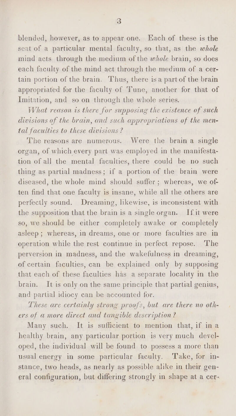 blended, however, as to appear one. [Each of these is the seat of a particular mental faculty, so that, as the whole mind acts through the medium of the whole brain, so does each faculty of the mind act through the medium of a cer- tain portion of the brain. Thus, there isa part of the brain appropriated for the faculty of Tune, another for that of Imitation, and so on through the whole series. What reason is there for supposing the existence of such divisions of the brain, and such appropriations of the men- tal faculties to these divisions ? , The reasons are numerous. Were the brain a single organ, of which every part was employed in the manifesta- tion of all the mental faculties, there could be no such thing as partial madness; if a portion of the brain were diseased, the whole mind should suffer ; whereas, we of- ten find that one faculty is insane, while all the others are perfectly sound. Dreaming, likewise, is inconsistent with the supposition that the brain is a single organ. If.it were so, we should be either completely awake or completely asleep ; whereas, in dreams, one or more faculties are in operation while the rest continue in perfect repose. ‘The perversion in madness, and the wakefulness in dreaming, of certain faculties, can be explained only by supposing that each of these faculties has a separate locality in the brain. It is only on the same principle that partial genius, and partial idiocy can be accounted for. These are certainly strong proofs, but are there no oth- ers of a more direct and tangibie description? Many such. It is sufficient to mention that, if in a healthy brain, any particular portion is very much devel- oped, the individual will be found to possess a more than usual energy in some particular faculty. Take, for in- stance, two heads, as nearly as possible alike in their gen- eral configuration, but differing strongly in shape at a cer