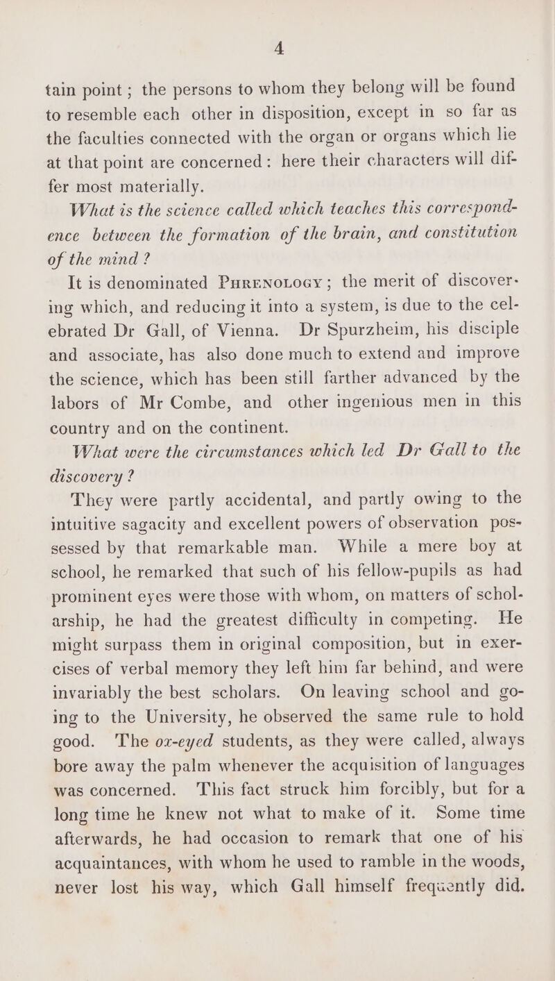 4A tain point ; the persons to whom they belong will be found to resemble each other in disposition, except in so far as the faculties connected with the organ or organs which lie at that point are concerned: here their characters will dif- fer most materially. What is the science called which teaches this correspond- ence between the formation of the brain, and constitution of the mind ? It is denominated PureNoLoey; the merit of discover: ing which, and reducing it into a system, is due to the cel- ebrated Dr Gall, of Vienna. Dr Spurzheim, his disciple and associate, has also done much to extend and improve the science, which has been still farther advanced by the labors of Mr Combe, and other ingenious men in this country and on the continent. What were the circumstances which led Dr Gail to the discovery ? They were partly accidental, and partly owing to the intuitive sagacity and excellent powers of observation pos- sessed by that remarkable man. While a mere boy at school, he remarked that such of his fellow-pupils as had prominent eyes were those with whom, on matters of schol- arship, he had the greatest difficulty in competing. He might surpass them in original composition, but in exer- cises of verbal memory they left him far behind, and were invariably the best scholars. On leaving school and go- ing to the University, he observed the same rule to hold good. The ox-eyed students, as they were called, always bore away the palm whenever the acquisition of languages was concerned. This fact struck him forcibly, but for a long time he knew not what to make of it. Some time afterwards, he had occasion to remark that one of his acquaintances, with whom he used to ramble in the woods, never lost his way, which Gall himself frequently did.