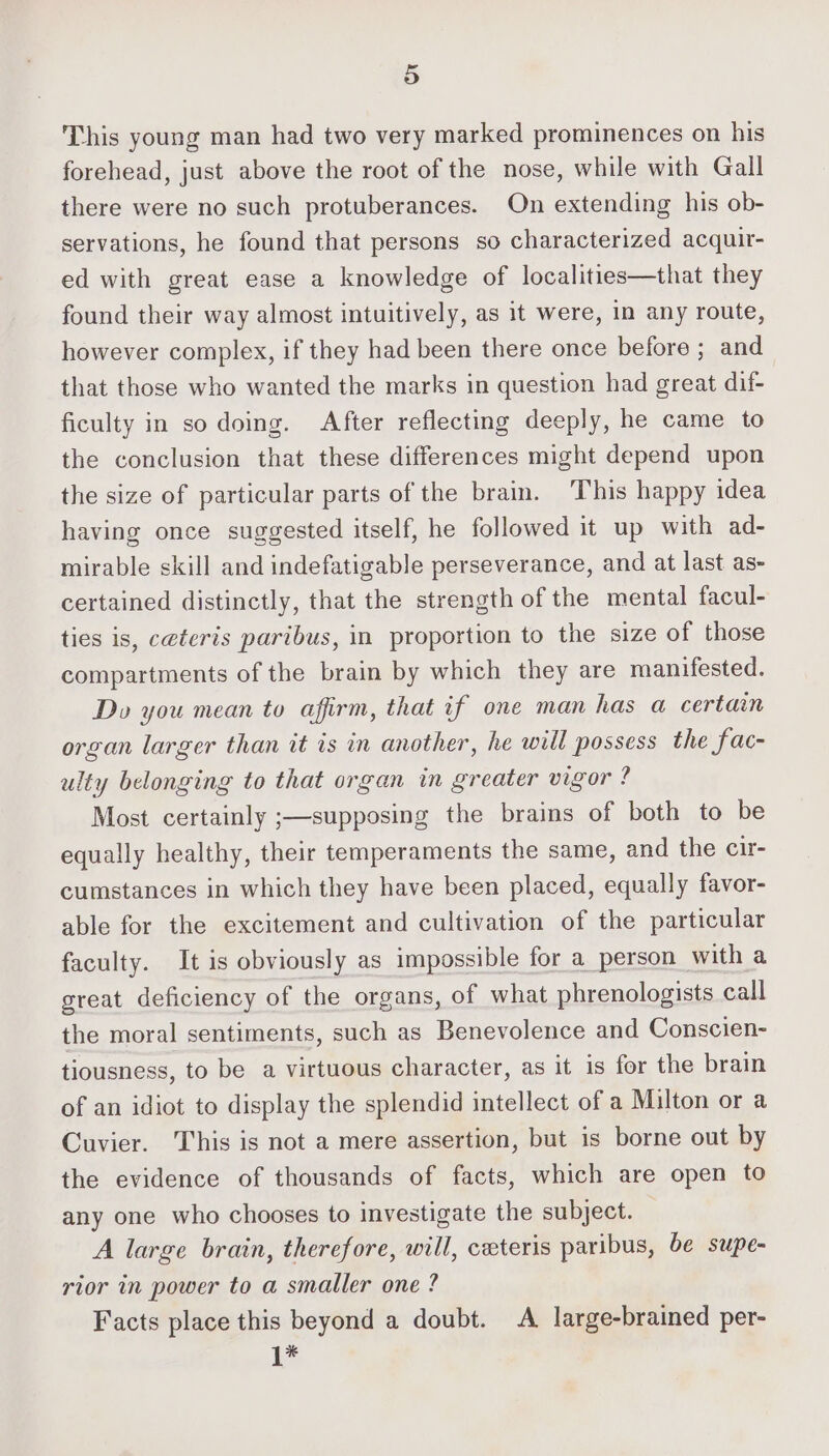 This young man had two very marked prominences on his forehead, just above the root of the nose, while with Gall there were no such protuberances. On extending his ob- servations, he found that persons so characterized acquir- ed with great ease a knowledge of localities—that they found their way almost intuitively, as it were, in any route, however complex, if they had been there once before ; and that those who wanted the marks in question had great dif- ficulty in so doing. After reflecting deeply, he came to the conclusion that these differences might depend upon the size of particular parts of the brain. This happy idea having once suggested itself, he followed it up with ad- mirable skill and indefatigable perseverance, and at last as- certained distinctly, that the strength of the mental facul- ties is, ceteris paribus, in proportion to the size of those compartments of the brain by which they are manifested. Do you mean to affirm, that if one man has a certain organ larger than it is in another, he will possess the fac- ulty belonging to that organ in greater vigor ? Most certainly ;—supposing the brains of both to be equally healthy, their temperaments the same, and the cir- cumstances in which they have been placed, equally favor- able for the excitement and cultivation of the particular faculty. It is obviously as impossible for a_person with a great deficiency of the organs, of what phrenologists call the moral sentiments, such as Benevolence and Conscien- tiousness, to be a virtuous character, as it is for the brain of an idiot to display the splendid intellect of a Milton or a Cuvier. This is not a mere assertion, but is borne out by the evidence of thousands of facts, which are open to any one who chooses to investigate the subject. A large brain, therefore, will, ceteris paribus, be supe- rior in power to a smaller one ? Facts place this beyond a doubt. A large-brained per- 1*