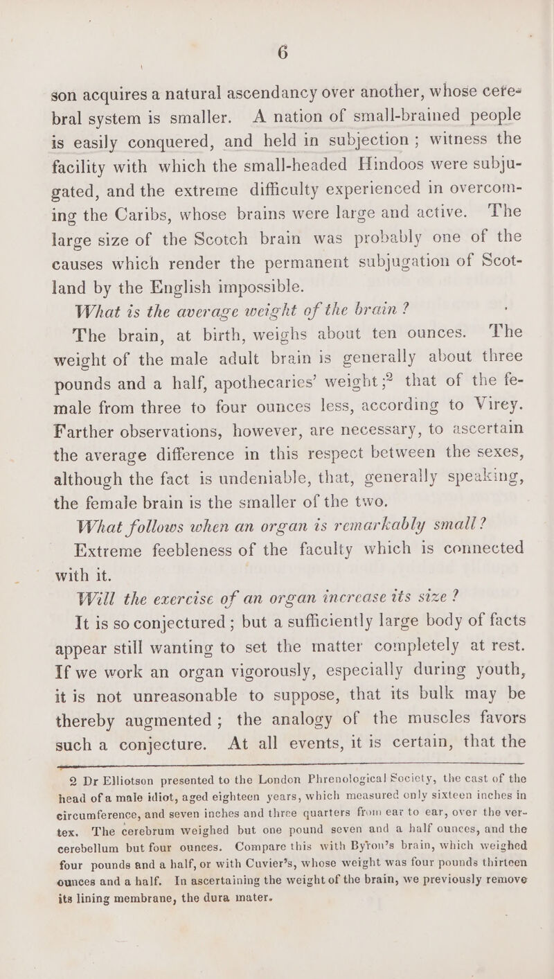 gon acquires a natural ascendancy over another, whose cete- bral system is smaller. A nation of small-braimed people is easily conquered, and held in subjection ; witness the facility with which the small-headed Hindoos were subju- gated, and the extreme difficulty experienced in overcom- ing the Caribs, whose brains were large and active. The large size of the Scotch brain was probably one of the causes which render the permanent subjugation of Scot- land by the English impossible. What is the average weight of the brain ? The brain, at birth, weighs about ten ounces. The weight of the male adult brain is generally about three pounds and a half, apothecaries’ weight &gt; that of the fe- male from three to four ounces less, according to Virey. Farther observations, however, are necessary, to ascertain the average difference in this respect between the sexes, although the fact is undeniable, that, generally speaking, the female brain is the smaller of the two. What follows when an organ is remarkably small? Extreme feebleness of the faculty which is connected with it. Will the exercise of an organ increase tis size ? It is so conjectured ; but a sufficiently large body of facts appear still wanting to set the matter completely at rest. If we work an organ vigorously, especially during youth, it is not unreasonable to suppose, that its bulk may be thereby augmented; the analogy of the muscles favors such a conjecture. At all events, it is certain, that the 2 Dr Elliotson presented to the London Phrenological Society, the cast of the head of a male idiot, aged eighteen years, which measured only sixteen inches in circumference, and seven inches and three quarters from ear to ear, over the ver- tex. The cerebrum weighed but one pound seven and a half ounces, and the cerebellum but four ounces. Compare this with Byron’s brain, which weighed four pounds and a half, or with Cuvier’s, whose weight was four pounds thirteen ounces anda half. In ascertaining the weight of the brain, we previously remove its lining membrane, the dura mater.