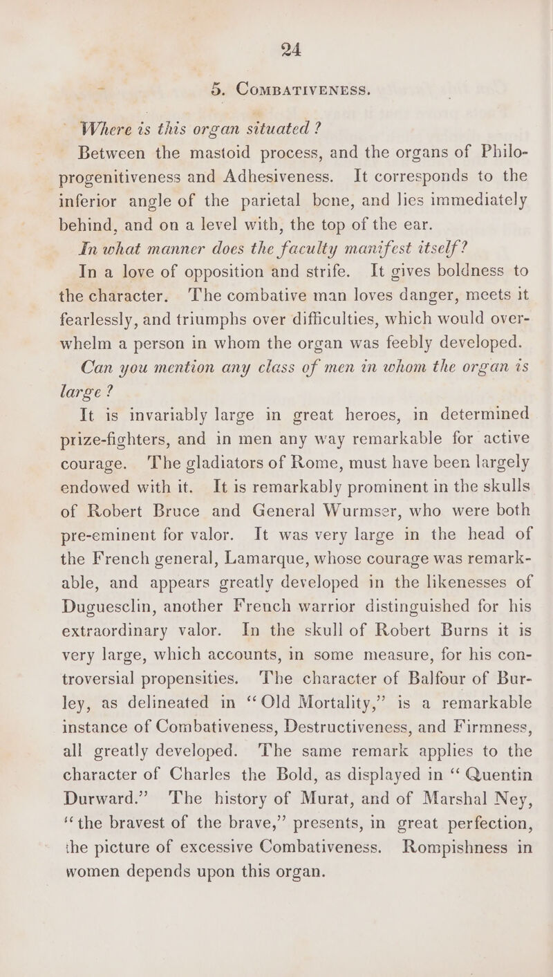 Q4 “ 5. CoMBATIVENESS. Where is this organ situated ? Between the mastoid process, and the organs of Philo- progenitiveness and Adhesiveness. It corresponds to the inferior angle of the parietal bene, and lies immediately behind, and on a level with, the top of the ear. In what manner does the faculty manifest itself? In a love of opposition and strife. It gives boldness to the character. The combative man loves danger, meets it fearlessly, and triumphs over difficulties, which would over- whelm a person in whom the organ was feebly developed. Can you mention any class of men in whom the organ is large ? It is invariably large in great heroes, in determined prize-fighters, and in men any way remarkable for active courage. The gladiators of Rome, must have been largely endowed with it. It is remarkably prominent in the skulls of Robert Bruce and General Wurmser, who were both pre-eminent for valor. It was very large in the head of the French general, Lamarque, whose courage was remark- able, and appears greatly developed in the likenesses of Duguesclin, another French warrior distinguished for his extraordinary valor. In the skull of Robert Burns it is very large, which accounts, in some measure, for his con- troversial propensities. The character of Balfour of Bur- ley, as delineated in “‘Old Mortality,” is a remarkable instance of Combativeness, Destructiveness, and Firmness, all greatly developed. ‘The same remark applies to the character of Charles the Bold, as displayed in ‘‘ Quentin Durward.” The history of Murat, and of Marshal Ney, ‘‘the bravest of the brave,” presents, in great perfection, the picture of excessive Combativeness. Rompishness in women depends upon this organ.