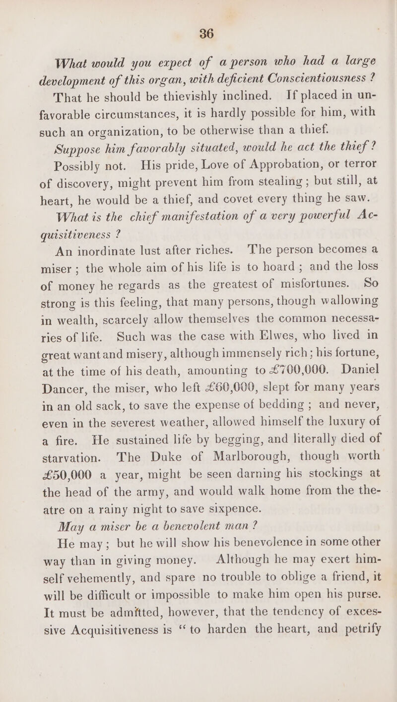 What would you expect of a person who had a large development of this organ, with deficient Conscientiousness ? That he should be thievishly inclined. If placed in un- favorable circumstances, it is hardly possible for him, with such an organization, to be otherwise than a thief. Suppose him favorably situated, would he act the thief ? Possibly not. His pride, Love of Approbation, or terror of discovery, might prevent him from stealing ; but still, at heart, he would be a thief, and covet every thing he saw. What is the chief manifestation of a very powerful Ac- quisitiveness ? An inordinate lust after riches. The person becomes a miser ; the whole aim of his life is to hoard ; and the loss of money he regards as the greatest of misfortunes. So strong is this feeling, that many persons, though wallowing in wealth, scarcely allow themselves the common necessa- ries of life. Such was the case with Elwes, who lived in great want and misery, although immensely rich; his fortune, at the time of his death, amounting to £700,000. Daniel Dancer, the miser, who left £60,000, slept for many years in an old sack, to save the expense of bedding ; and never, even in the severest weather, allowed himself the luxury of a fire. He sustained life by begging, and literally died of starvation. The Duke of Marlborough, though worth £50,000 a year, might be seen darning his stockings at the head of the army, and would walk home from the the- atre on a rainy night to save sixpence. May a miser be a benevolent man ? He may; but he will show his benevolence in some other way than in giving money. Although he may exert him- self vehemently, and spare no trouble to oblige a friend, it will be difficult or impossible to make him open his purse. It must be admitted, however, that the tendency of exces- sive Acquisitiveness is “to harden the heart, and petrify