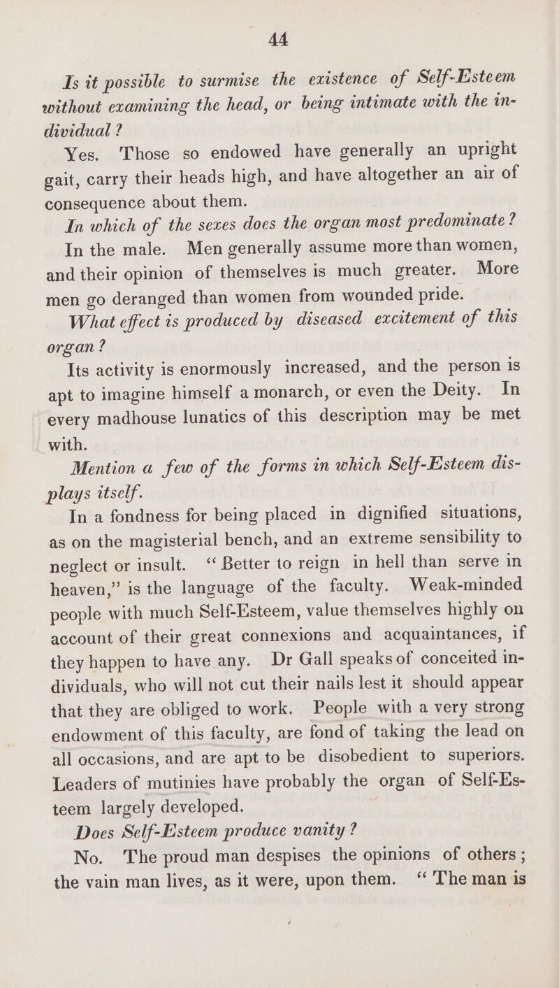 Ts it possible to surmise the existence of Self-Esteem without examining the head, or being intimate with the mn- dividual ? Yes. Those so endowed have generally an upright gait, carry their heads high, and have altogether an air of consequence about them. In which of the seves does the organ most predominate ? In the male. Men generally assume more than women, and their opinion of themselves is much greater. More men go deranged than women from wounded pride. What effect is produced by diseased excitement of this organ? Its activity is enormously increased, and the person is apt to imagine himself a monarch, or even the Deity. In every madhouse lunatics of this description may be met with. Mention a few of the forms in which Self-Esteem dis- plays itself. In a fondness for being placed in dignified situations, as on the magisterial bench, and an extreme sensibility to neglect or insult. ‘‘ Better to reign in hell than serve in heaven,” is the language of the faculty. Weak-minded people with much Self-Esteem, value themselves highly on account of their great connexions and acquaintances, if they happen to have any. Dr Gall speaks of conceited in- dividuals, who will not cut their nails lest it should appear that they are obliged to work. People with a very strong endowment of this faculty, are fond of taking the lead on all occasions, and are apt to be disobedient to superiors. Leaders of mutinies have probably the organ of Self-Es- teem largely developed. Does Self-Esteem produce vanity ? No. ‘The proud man despises the opinions of others ; the vain man lives, as it were, upon them. “ The man is ¥