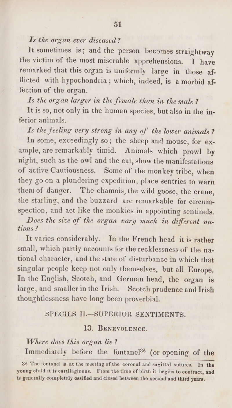 Ts the organ ever diseased ? It sometimes is; and the person becomes straightway the victim of the most miserable apprehensions. I have remarked that this organ is uniformly large in those af- flicted with hypochondria ; which, indeed, is a morbid af- fection of the organ. ts the organ larger in the female than in the male ? It is so, not only in the human species, but also in the in- ferior animals. Ts the feeling very strong in any of the lower animals ? In some, exceedingly so; the sheep and mouse, for ex- ample, are remarkably timid. Animals which prowl by night, such as the owl and the cat, show the manifestations of active Cautiousness. Some of the monkey tribe, when they go on a plundering expedition, place sentries to warn them of danger. The chamois, the wild goose, the crane, the starling, and the buzzard are remarkable for circum- spection, and act like the monkies in appointing sentinels. Does the size of the organ vary much in different na- tions ? It varies considerably. In the French head it is rather small, which partly accounts for the recklessness of the na- tional character, and the state of disturbance in which that singular people keep not only themselves, but all Europe. In the English, Scotch, and German head, the organ is large, and smaller inthe Irish. Scotch prudence and Irish thoughtlessness have long been proverbial. SPECIES II.—SUPERIOR SENTIMENTS. 13. BENEVOLENCE. Where does this organ lie ? Immediately before the fontanel®? (or opening of the 32 The fontanel is at the meeting of the coronal and sagittal sutures. In the young child it is cartilaginous. From the time of birth it begins to contract, and is gencrally completely ossified and closed between the second and third years.