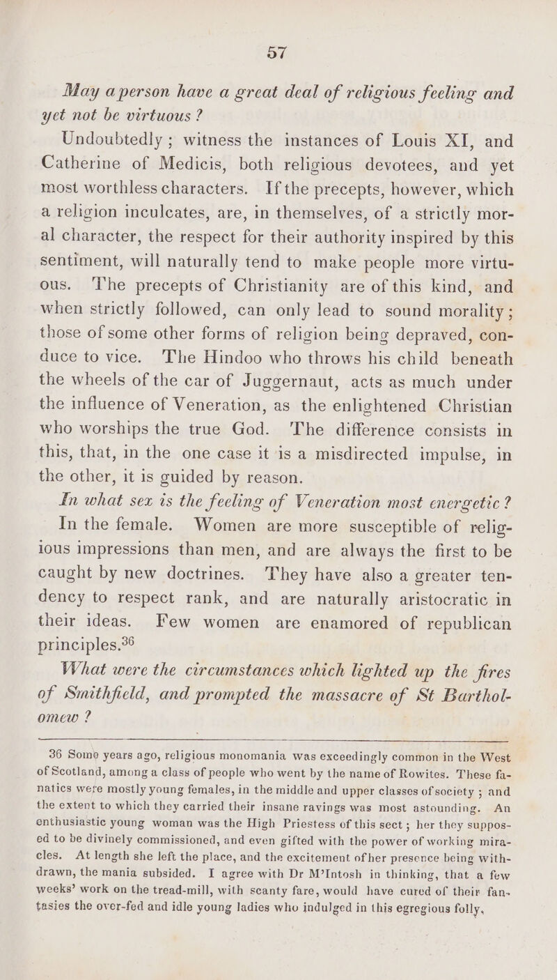 May aperson have a great deal of religious feeling and yet not be virtuous ? Undoubtedly ; witness the instances of Louis XI, and Catherine of Medicis, both religious devotees, and yet most worthless characters. Ifthe precepts, however, which a religion inculeates, are, in themselves, of a strictly mor- al character, the respect for their authority inspired by this sentiment, will naturally tend to make people more virtu- ous. ‘Ihe precepts of Christianity are of this kind, and when strictly followed, can only lead to sound morality ; those of some other forms of religion being depraved, con- duce to vice. The Hindoo who throws his child beneath the wheels of the car of Juggernaut, acts as much under the influence of Veneration, as the enlightened Christian who worships the true God. The difference consists in this, that, in the one case it is a misdirected impulse, in the other, it is guided by reason. fn what sex is the feeling of Veneration most energetic ? In the female. Women are more susceptible of relig- ious impressions than men, and are always the first to be caught by new doctrines. They have also a greater ten- dency to respect rank, and are naturally aristocratic in their ideas. F’ew women are enamored of republican principles.%6 What were the circumstances which lighted up the fires of Smithfield, and prompted the massacre of St Barthol- omew ? 36 Somé years ago, religious monomania was exceedingly common in the West of Scotland, among a class of people who went by the name of Rowites. These fa- natics were mostly young females, in the middle and upper classes of society ; and the extent to which they carried their insane ravings was most astounding. An enthusiastic young woman was the High Priestess of this sect ; her they suppos- ed to be divinely commissioned, and even gifted with the power of working mira- cles. At length she left the place, and the excitement of her presence being with- drawn, the mania subsided. I agree with Dr M’Intosh in thinking, that a few weeks’ work on the tread-mill, with scanty fare, would have cured of their fan- tasies the over-fed and idle young ladies who indulged in this egregious folly,