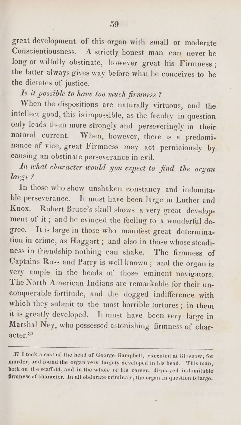 great development of this organ with small or moderate Conscientiousness. A strictly honest man can never be long or wilfully obstinate, however great his Firmness ; the latter always gives way before what he conceives to be the dictates of justice. Is tt possible to have too much firmness ? When the dispositions are naturally virtuous, and the intellect good, this is impossible, as the faculty in question only leads them more strongly and perseveringly in their natural current. When, however, there is a predomi- nance of vice, great Firmness may act perniciously by causing an obstinate perseverance in evil. In what character would you expect to find the organ large ? In those who show unshaken constancy and indomita- ble perseverance. It must have been large in Luther and Knox. Robert Bruce’s skull shows a very great develop- ment of it; and he evinced the feeling to a wonderful de- gree. It is large in those who manifest great determina- tion in crime, as Haggart ; and also in those whose steadi- ness in friendship nothing can shake. The firmness of Captains Ross and Parry is well known; and the organ is very ample in the heads of those eminent navigators. The North American Indians are remarkable for their un- conquerable fortitude, and the dogged indifference with which they submit to the most horrible tortures; in them it is greatly developed. It must have been very large in Marshal Ney, who possessed astonishing firmness of char- acter.°7 a th NE ee a I a ee 37 I took a cast of the head of George Gampbell, executed at Glisgow, for murder, and found the organ very largely developed in his head. This man, both on the scaffold, and in the whole of his career, displayed indomitable firmness of character. In all obdurate criminals, the organ in question is large.