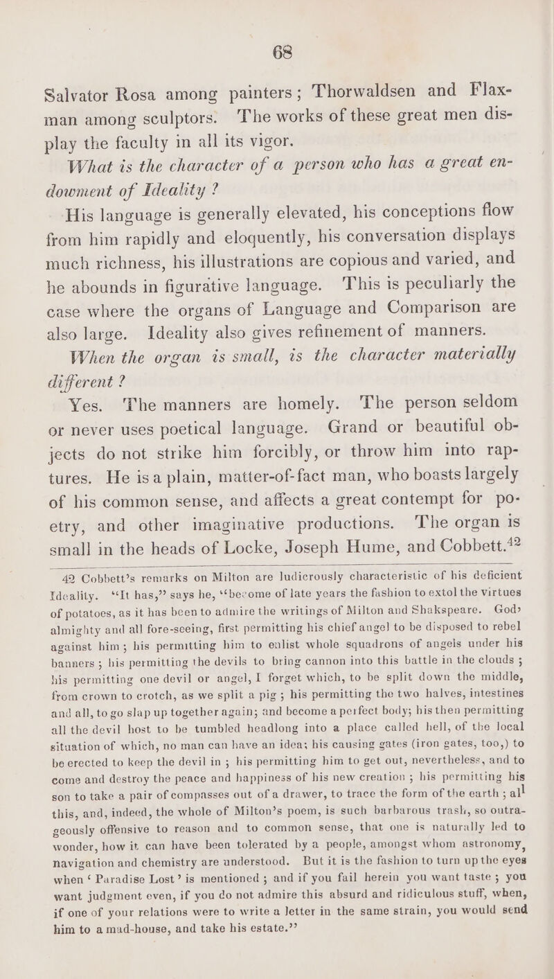 Salvator Rosa among painters; Thorwaldsen and Flax- man among sculptors. The works of these great men dis- play the faculty in all its vigor. What is the character of a person who has a great en- dowment of Ideality ? His language is generally elevated, his conceptions flow from him rapidly and eloquently, his conversation displays much richness, his illustrations are copious and varied, and he abounds in figurative language. This is peculiarly the case where the organs of Language and Comparison are also large. Ideality also gives refinement of manners. When the organ is small, is the character materially different ? Yes. The manners are homely. The person seldom or never uses poetical language. Grand or beautiful ob- jects do not strike him forcibly, or throw him into rap- tures. He isa plain, matter-of-fact man, who boasts largely of his common sense, and affects a great contempt for po- etry, and other imaginative productions. The organ is small in the heads of Locke, Joseph Hume, and Cobbett.*? 42 Cobbett?s remarks on Milton are ludicrously characteristic of his deficient Ideality. ‘It has,’? says he, ‘‘become of late years the fashion to extol the virtues of potatoes, as it has been to admire the writings of Milton and Shakspeare. God? almighty and all fore-seeing, first permitting his chief ange] to be disposed to rebel against him; his permitting him to enlist whole squadrons of angels under his banners ; his permitting the devils to bring cannon into this battle in the clouds ; his permitting one devil or angel, I forget which, to be split down the middle, from crown to crotch, as we split a pig; his permitting the two halves, intestines and all, to go slap up together again; and become a perfect body; his then permitting all the devil host to be tumbled headlong into a place called hell, of the local situation of which, no man can have an idea; his causing gates (iron gates, too,) to be erected to keep the devil in ; his permitting him to get out, nevertheless, and to come and destroy the peace and happiness of his new creation ; his permitting his son to take a pair of compasses out of a drawer, to trace the form of the earth ; all this, and, indeed, the whole of Milton’s poem, is such barbarous trash, so outra- geously offensive to reason and to common sense, that one is naturally led to wonder, how it can have been tolerated by a people, amongst whom astronomy, navigation and chemistry are understood. But it is the fashion to turn up the eyes when ‘ Paradise Lost’ is mentioned ; and if you fail herein you want taste ; you want judgment even, if you do not admire this absurd and ridiculous stuff, when, if one of your relations were to write a Jetter in the same strain, you would send him to a mad-house, and take his estate.”’