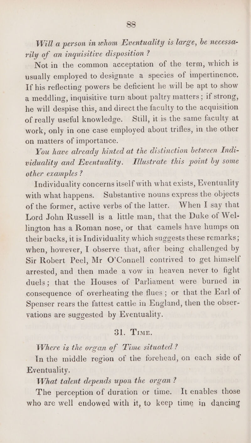 Will a person in whom Eventuality is large, be necessa- rily of an inquisitive disposition ? Not in the common acceptation of the term, which is usually employed to designate a species of impertinence. If his reflecting powers be deficient he will be apt to show a meddling, inquisitive turn about paltry matters ; if strong, he will despise this, and direct the faculty to the acquisition of really useful knowledge. Still, it is the same faculty at work, only in one case employed about trifles, in the other on matters of importance. You have already hinted at the distinction between Indi- viduality and Eventuality. Illustrate this point by some other examples ? Individuality concerns itself with what exists, Eventuality with what happens. Substantive nouns express the objects of the former, active verbs of the latter. When I say that Lord John Russell is a little man, that the Duke of Wel- lington has a Roman nose, or that camels have humps on their backs, it is Individuality which suggests these remarks; when, however, I observe that, after being challenged by Sir Robert Peel, Mr O’Connell contrived to get himself arrested, and then made a vow in heaven never to fight duels; that the Houses of Parliament were burned in consequence of overheating the flues; or that the Earl of Spenser rears the fattest cattle in England, then the obser- vations are suggested by Eventuality. ol. Tre, Where ts the organ of Time situated ? In the middle region of the forehead, on each side of Eventuality. What talent depends upon the organ? The perception of duration or time. It enables those who are well endowed with it, to keep time in dancing