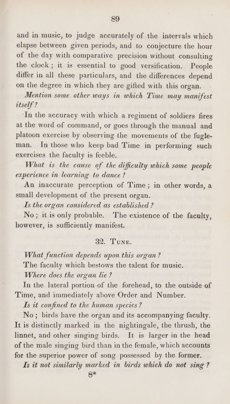 and in music, to judge accurately of the intervals which elapse between given periods, and to conjecture the hour of the day with comparative precision without consulting the clock ; it is essential to good versification. People differ in all these particulars, and the differences depend on the degree in which they are gifted with this organ. Mention some other ways in which Time may manifest itself ? ‘In the accuracy with which a regiment of soldiers fires at the word of command, or goes through the manual and platoon exercise by observing the movements of the fugle- man. In those who keep bad Time in performing such exercises the faculty is feeble. What ts the cause of the difficulty which some people experience in learning to dance ? An inaccurate perception of Time; in other words, a small development of the present organ. Is the organ considered as established ? No; it is only probable. The existence of the faculty, however, is sufficiently manifest. 32. Tune. What function depends upon this organ? The faculty which bestows the talent for music. Where does the organ lie ? In the lateral portion of the forehead, to the outside of Time, and immediately above Order and Number. Is it confined to the human species ? No; birds have the organ and its accompanying faculty. It is distinctly marked in the nightingale, the thrush, the linnet, and other singing birds. It is larger in the head of the male singing bird than in the female, which accounts for the superior power of song possessed by the former. Is it not similarly marked in birds which do not sing ? g*