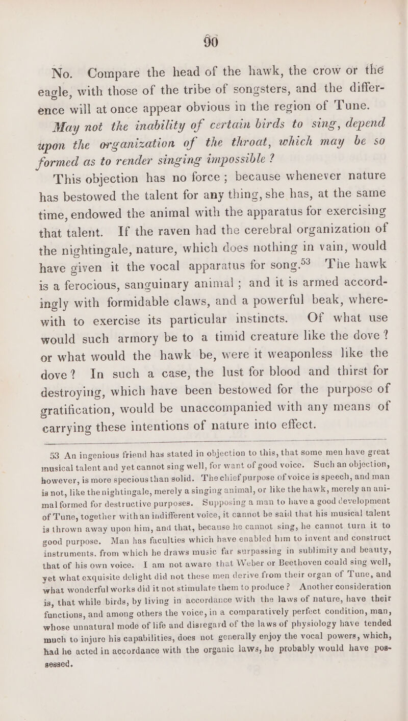 No. Compare the head of the hawk, the crow or the eagle, with those of the tribe of songsters, and the differ- ence will at once appear obvious in the region of ‘Tune. May not the inability of certain birds to sing, depend upon the organization of the throat, which may be so formed as to render singing impossible ? This objection has no force ; because whenever nature has bestowed the talent for any thing, she has, at the same time, endowed the animal with the apparatus for exercising that talent. If the raven had the cerebral organization of the nightingale, nature, which does nothing in vain, would have given it the vocal apparatus for song.°3) The hawk is a ferocious, sanguinary animal; and it is armed accord- ingly with formidable claws, and a powerful beak, where- with to exercise its particular instincts. Of what use would such armory be to a timid creature like the dove ? or what would the hawk be, were it weaponless like the dove? In such a case, the lust for blood and thirst for destroying, which have been bestowed for the purpose of gratification, would be unaccompanied with any means of carrying these intentions of nature into effect. 53 An ingenious friend has stated in objection to this, that some men have great inusical talent and yet cannot sing well, for want of good voice. Such an objection, however, is more speciousthan solid. The chief purpose of voice is speech, and man is not, like the nightingale, merely a singing animal, or like the hawk, merely an ani- mal formed for destructive purposes. Supposing a man to havea good development of Tune, together with an indifferent voice, it cannot be said that his musical talent ig thrown away upon him, and that, because he cannot sing, he cannot turn it to good purpose. Man has faculties which have enabled him to invent and construct instruments. from which he draws music far surpassing in sublimity and beauty, that of his own voice. I am not aware that Weber or Beethoven could sing well, yet what exquisite delight did not these men derive from their organ of Tune, and what wonderful works did it not stimulate them to produce? Another consideration is, that while birds, by living in accordance with the laws of nature, have their functions, and among others the voice, in a comparatively perfect condition, man, whose unnatural mode of life and disregard of the laws of physiology have tended much to injure his capabilities, does not generally enjoy the vocal powers, which, had he acted in accordance with the organic laws, he probably would have pos- sessed.